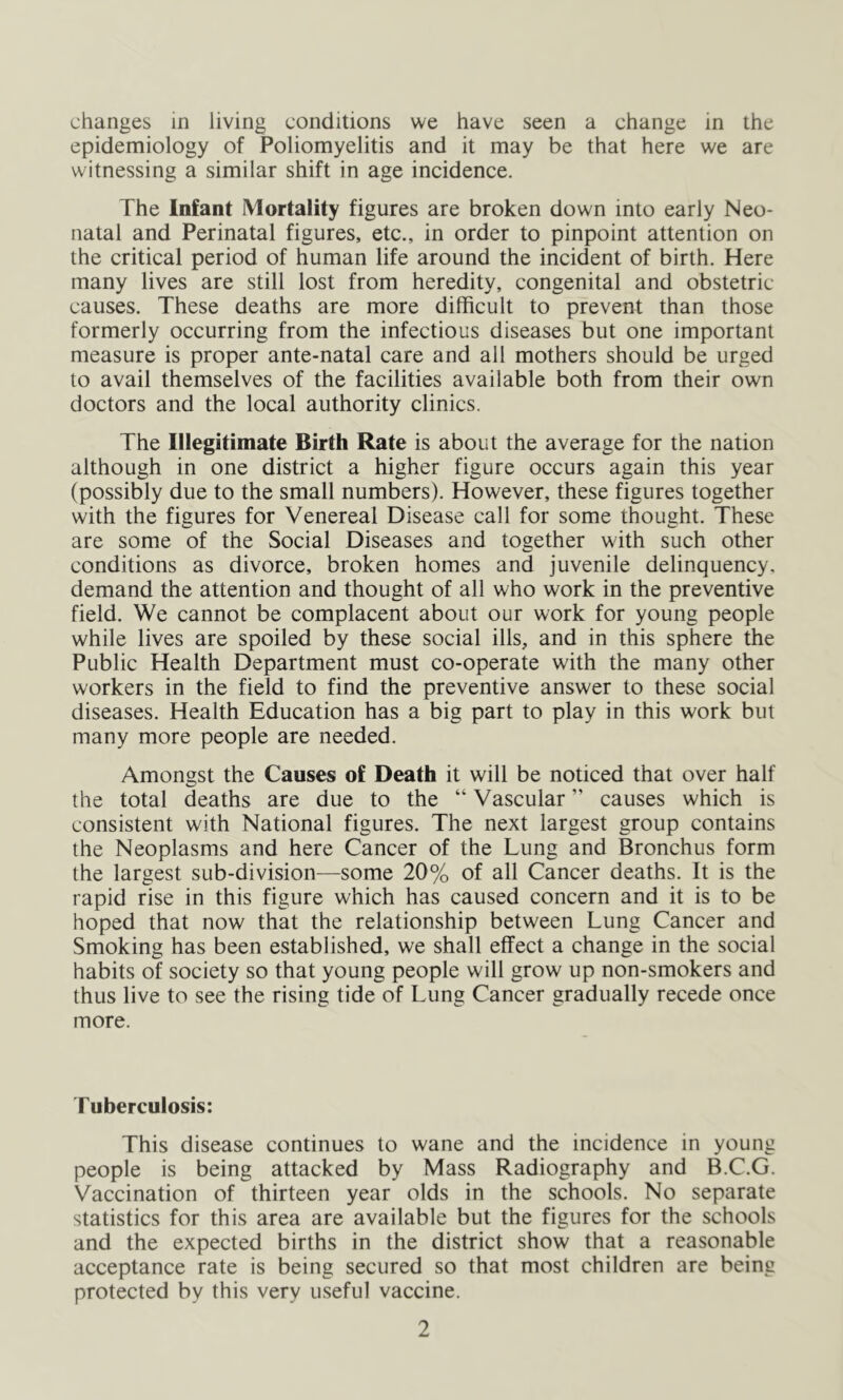 changes in living conditions we have seen a change in the epidemiology of Poliomyelitis and it may be that here we are witnessing a similar shift in age incidence. The Infant Mortality figures are broken down into early Neo- natal and Perinatal figures, etc., in order to pinpoint attention on the critical period of human life around the incident of birth. Here many lives are still lost from heredity, congenital and obstetric- causes. These deaths are more difficult to prevent than those formerly occurring from the infectious diseases but one important measure is proper ante-natal care and all mothers should be urged to avail themselves of the facilities available both from their own doctors and the local authority clinics. The Illegitimate Birth Rate is about the average for the nation although in one district a higher figure occurs again this year (possibly due to the small numbers). However, these figures together with the figures for Venereal Disease call for some thought. These are some of the Social Diseases and together with such other conditions as divorce, broken homes and juvenile delinquency, demand the attention and thought of all who work in the preventive field. We cannot be complacent about our work for young people while lives are spoiled by these social ills, and in this sphere the Public Health Department must co-operate with the many other workers in the field to find the preventive answer to these social diseases. Health Education has a big part to play in this work but many more people are needed. Amongst the Causes of Death it will be noticed that over half the total deaths are due to the “ Vascular ” causes which is consistent with National figures. The next largest group contains the Neoplasms and here Cancer of the Lung and Bronchus form the largest sub-division—some 20% of all Cancer deaths. It is the rapid rise in this figure which has caused concern and it is to be hoped that now that the relationship between Lung Cancer and Smoking has been established, we shall effect a change in the social habits of society so that young people will grow up non-smokers and thus live to see the rising tide of Lung Cancer gradually recede once more. Tuberculosis: This disease continues to wane and the incidence in young people is being attacked by Mass Radiography and B.C.G. Vaccination of thirteen year olds in the schools. No separate statistics for this area are available but the figures for the schools and the expected births in the district show that a reasonable acceptance rate is being secured so that most children are being protected by this very useful vaccine.