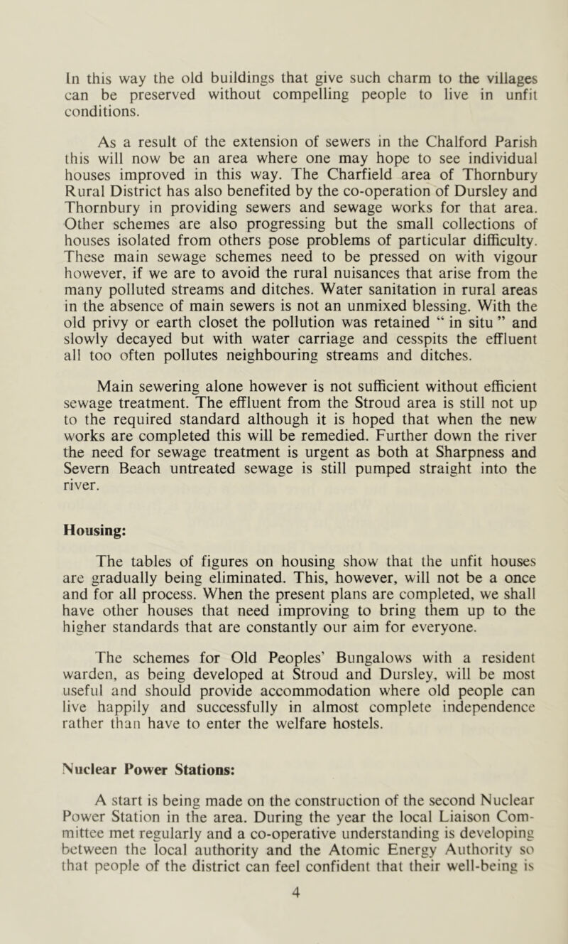 can be preserved without compelling people to live in unfit conditions. As a result of the extension of sewers in the Chalford Parish this will now be an area where one may hope to see individual houses improved in this way. The Charfield area of Thornbury Rural District has also benefited by the co-operation of Dursley and Thornbury in providing sewers and sewage works for that area. Other schemes are also progressing but the small collections of houses isolated from others pose problems of particular difficulty. These main sewage schemes need to be pressed on with vigour however, if we are to avoid the rural nuisances that arise from the many polluted streams and ditches. Water sanitation in rural areas in the absence of main sewers is not an unmixed blessing. With the old privy or earth closet the pollution was retained “ in situ ” and slowly decayed but with water carriage and cesspits the effluent all too often pollutes neighbouring streams and ditches. Main sewering alone however is not sufficient without efficient sewage treatment. The effluent from the Stroud area is still not up to the required standard although it is hoped that when the new works are completed this will be remedied. Further down the river the need for sewage treatment is urgent as both at Sharpness and Severn Beach untreated sewage is still pumped straight into the river. Housing: The tables of figures on housing show that the unfit houses are gradually being eliminated. This, however, will not be a once and for all process. When the present plans are completed, we shall have other houses that need improving to bring them up to the higher standards that are constantly our aim for everyone. The schemes for Old Peoples’ Bungalows with a resident warden, as being developed at Stroud and Dursley, will be most useful and should provide accommodation where old people can live happily and successfully in almost complete independence rather than have to enter the welfare hostels. Nuclear Power Stations: A start is being made on the construction of the second Nuclear Power Station in the area. During the year the local Liaison Com- mittee met regularly and a co-operative understanding is developing between the local authority and the Atomic Energy Authority so that people of the district can feel confident that their well-being is 4