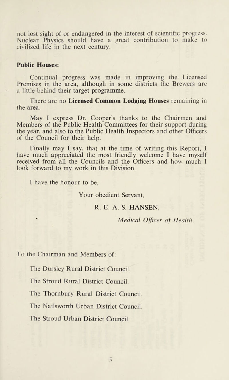 not lost sight of or endangered in the interest of scientific progress. Nuclear Physics should have a great contribution to make to civilized life in the next century. Public Houses: Continual progress was made in improving the Licensed Premises in the area, although in some districts the Brewers are a little behind their target programme. There are no Licensed Common Lodging Houses remaining in the area. May 1 express Dr. Cooper’s thanks to the Chairmen and Members of the Public Health Committees for their support during the year, and also to the Public Health Inspectors and other Officers of the Council for their help. Finally may 1 say, that at the time of writing this Report, 1 have much appreciated the most friendly welcome I have myself received from all the Councils and the Officers and how much 1 look forward to my work in this Division. I have the honour to be, Your obedient Servant, R. E. A. S. HANSEN, ' Medical Officer of Health. To the Chairman and Members of: The Dursley Rural District Council. The Stroud Rural District Council. The Thornbury Rural District Council. The Nailsworth Urban District Council. The Stroud Urban District Council.