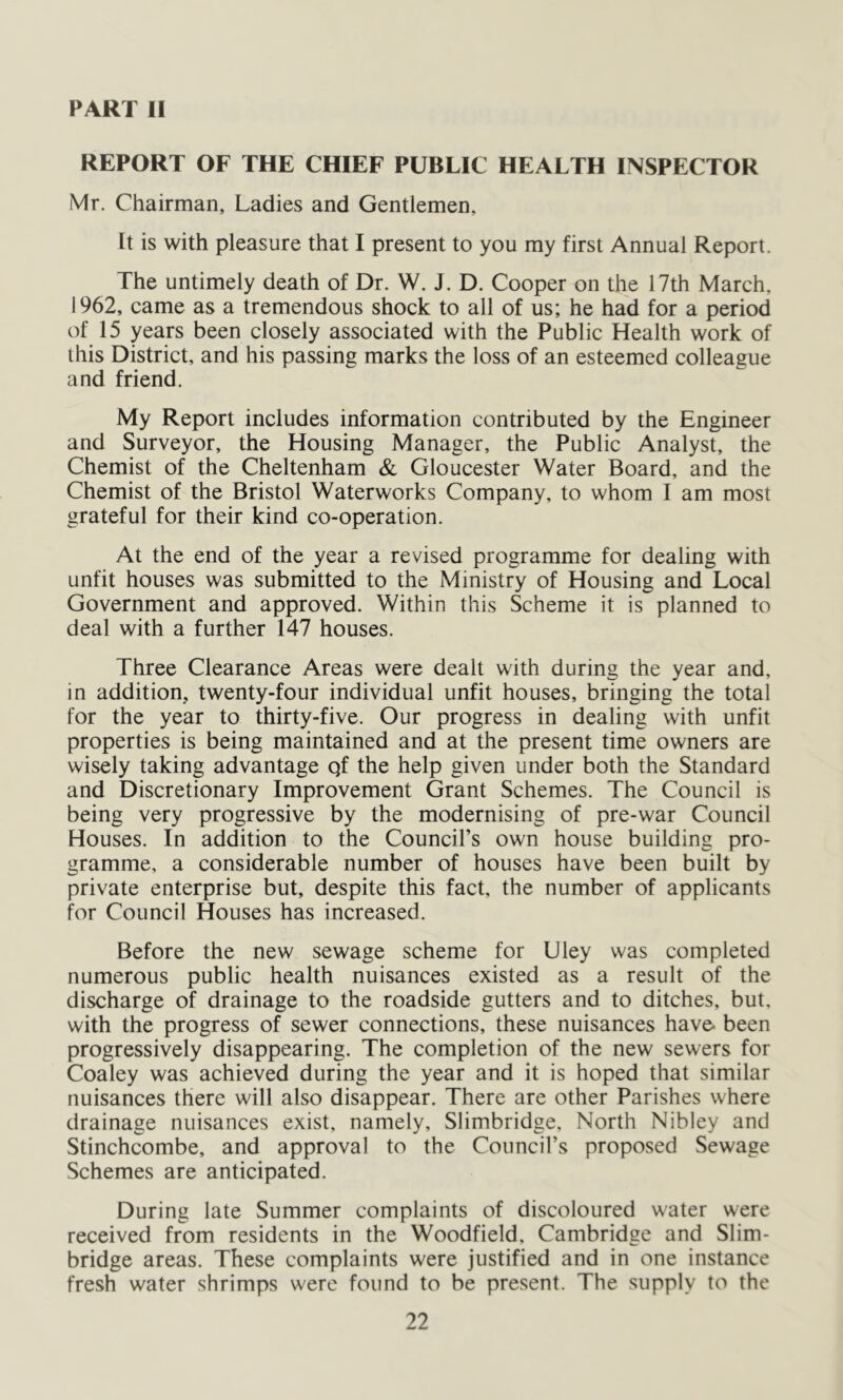 PART II REPORT OF THE CHIEF PUBLIC HEALTH INSPECTOR Mr. Chairman, Ladies and Gentlemen, It is with pleasure that I present to you my first Annual Report. The untimely death of Dr. W. J. D. Cooper on the 17th March, 1962, came as a tremendous shock to all of us; he had for a period of 15 years been closely associated with the Public Health work of this District, and his passing marks the loss of an esteemed colleague and friend. My Report includes information contributed by the Engineer and Surveyor, the Housing Manager, the Public Analyst, the Chemist of the Cheltenham & Gloucester Water Board, and the Chemist of the Bristol Waterworks Company, to whom I am most grateful for their kind co-operation. At the end of the year a revised programme for dealing with unfit houses was submitted to the Ministry of Housing and Local Government and approved. Within this Scheme it is planned to deal with a further 147 houses. Three Clearance Areas were dealt with during the year and, in addition, twenty-four individual unfit houses, bringing the total for the year to thirty-five. Our progress in dealing with unfit properties is being maintained and at the present time owners are wisely taking advantage qf the help given under both the Standard and Discretionary Improvement Grant Schemes. The Council is being very progressive by the modernising of pre-war Council Houses. In addition to the Council’s own house building pro- gramme, a considerable number of houses have been built by private enterprise but, despite this fact, the number of applicants for Council Houses has increased. Before the new sewage scheme for Uley was completed numerous public health nuisances existed as a result of the discharge of drainage to the roadside gutters and to ditches, but, with the progress of sewer connections, these nuisances have- been progressively disappearing. The completion of the new sewers for Coaley was achieved during the year and it is hoped that similar nuisances there will also disappear. There are other Parishes where drainage nuisances exist, namely, Slimbridge, North Nibley and Stinchcombe, and approval to the Council’s proposed Sewage Schemes are anticipated. During late Summer complaints of discoloured water were received from residents in the Woodfield, Cambridge and Slim- bridge areas. These complaints were justified and in one instance fresh water shrimps were found to be present. The supply to the