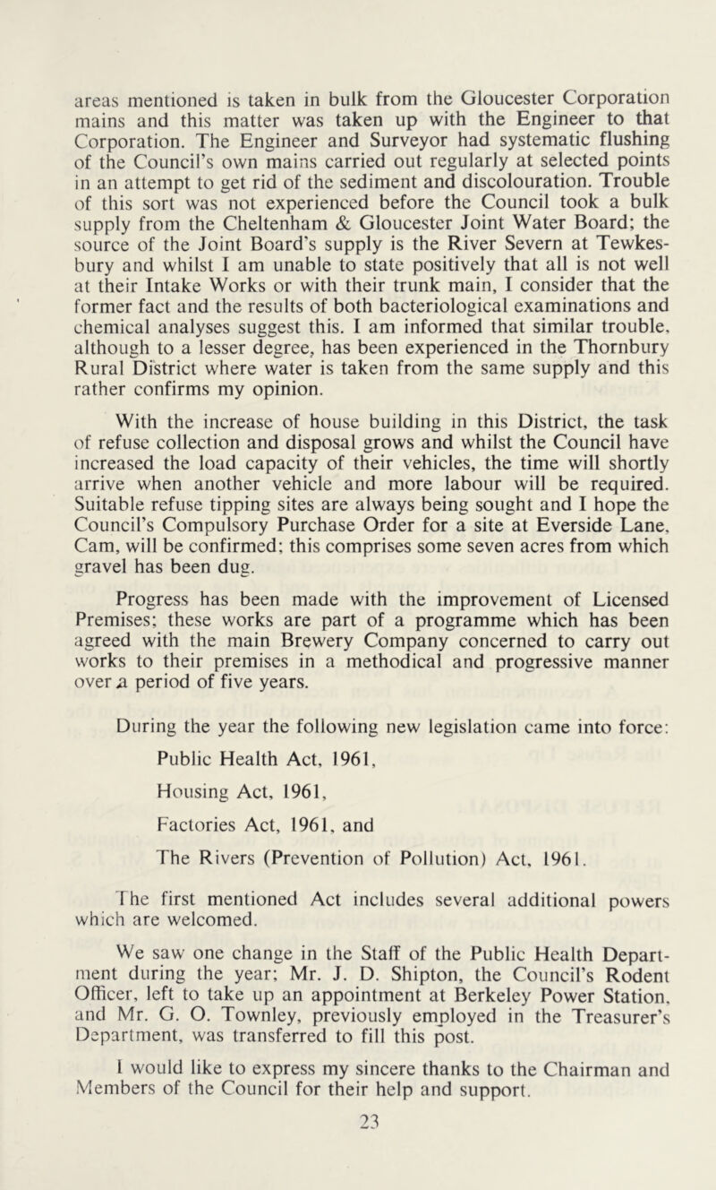 areas mentioned is taken in bulk from the Gloucester Corporation mains and this matter was taken up with the Engineer to that Corporation. The Engineer and Surveyor had systematic flushing of the Council’s own mains carried out regularly at selected points in an attempt to get rid of the sediment and discolouration. Trouble of this sort was not experienced before the Council took a bulk supply from the Cheltenham & Gloucester Joint Water Board; the source of the Joint Board’s supply is the River Severn at Tewkes- bury and whilst I am unable to state positively that all is not well at their Intake Works or with their trunk main, I consider that the former fact and the results of both bacteriological examinations and chemical analyses suggest this. I am informed that similar trouble, although to a lesser degree, has been experienced in the Thornbury Rural District where water is taken from the same supply and this rather confirms my opinion. With the increase of house building in this District, the task of refuse collection and disposal grows and whilst the Council have increased the load capacity of their vehicles, the time will shortly arrive when another vehicle and more labour will be required. Suitable refuse tipping sites are always being sought and I hope the Council’s Compulsory Purchase Order for a site at Everside Lane, Cam, will be confirmed; this comprises some seven acres from which gravel has been dug. Progress has been made with the improvement of Licensed Premises; these works are part of a programme which has been agreed with the main Brewery Company concerned to carry out works to their premises in a methodical and progressive manner over ^ period of five years. During the year the following new legislation came into force: Public Health Act, 1961, Housing Act, 1961, Factories Act, 1961, and The Rivers (Prevention of Pollution) Act, 1961. The first mentioned Act includes several additional powers which are welcomed. We saw one change in the Staff of the Public Health Depart- ment during the year; Mr. J. D. Shipton, the Council’s Rodent Officer, left to take up an appointment at Berkeley Power Station, and Mr. G. O. Townley, previously employed in the Treasurer’s Department, was transferred to fill this post. 1 would like to express my sincere thanks to the Chairman and Members of the Council for their help and support.