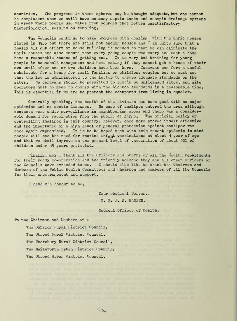 countries. The progress in these spheres may be thought adequate, but one cannot be complacent when we still have so many septic tanks and cesspit drainage systems in areas where people use water from sources that return unsatisfactory bacteriological results on sampling. The Councils continue to make progress with dealing with the unfit houses listed in 1955 but there are still not enough houses and I am quite sure that a really all out effort at house building is needed so that wo can eliminate the unfit houses and also ensure that every young couple v.'ho marry and want a home have a reasonable chance of getting one. It is very bad training for young people in household management and homo making if they cannot get a house of their o'm until after one or two children have been born. Caravans can form a useful substitute for a house for small families or childless couples but we must see that the law is administered to the letter to ensure adequate standards on the sites. No caravans should be permitted to remain on unlicensed sites, and site operators must bo made to comply with the Licence standards in a reasonable time. This is essential if we are to prevent the occupants from living in squalor. Generally speaking, the health of the division has been good with no major epidemics and no exotic diseases. No case of smallpox entered the area although contacts were under surveillance in neighbouring areas and there v/as a consider- able demand for vaccination from the public at largo. The official policy of controlling smallpox in this country, however, once more proved itself effective and the importance of a high level of general protection against smallpox was once again emphasised. It is to be hoped that with this recent epidemic in mind people v/ill see the need for routine infant vaccinations at about 1 year of age and that wo shall improve on the present level of vaccination of about 20% of children under 15 years protected. Finally, may I thank all the Officers and Staffs of all the Health Departments for their ready co-operation and the friendly welcome they and all other Officers of the Councils have extended to me. I should also like to thank the Chairmen and B/iembers of the Public Health Committees and Chairmen and members of all the Councils for their cncourocGmont and support. I have the honour to be, Your obedient Servant, R. E. A. S. HANSEN. BJedical Officer of Health, To the Chairman and I.icmbers of ; The Dursloy Rural District Council, The Stroud Rural District Council, The Thornbury Rural District Council, The Nailsworth Urban District Council. The Stroud Urban District Council,