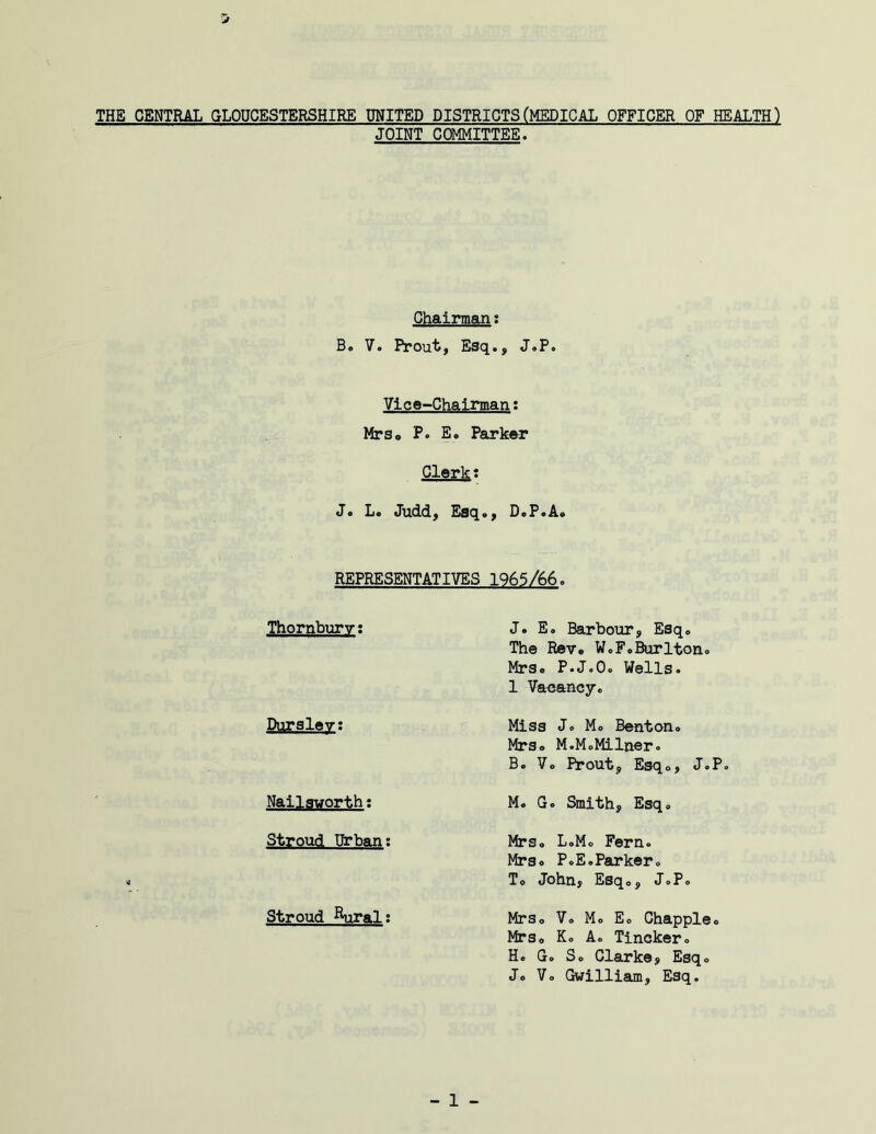 THE CENTRAL GLOUCESTERSHIRE UNITED DISTRICTS(MEDICAL OFFICER OF HEALTH) JOINT COMMITTEE. Chairman: B» 7. Prout, Esq., J.P. Vlce-Chainnani Mrs, P. E. Parker Gler^: J. L. Judd, Esq., D.P.A. REPRESENTATIVES 1965/66. Thornburv: J. E. Barbour, Esq. The Rev® W.F.Burlton Mrs® P.J.O. Wells. 1 Vacancy. Durgley: Miss J. M. Benton. Mrs® M.MoMilner. B. Vo Prout, Esqo, J.P. Nailsvorth; M. G. Smith, Esq Stroud Urban; Mrs. L.Mo Fern. Mrs. P.E.Parker. To John, Esq®, J.P Stroud ^Wal: MrSo Vo Mo Ee Chappie Mrso Ko A. Tincker. H. G. So Clarke, Esq. Jo Vo Gwilliam, Esq.