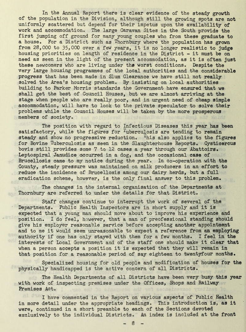 In the Annual Report there is clear evidence of the steady growth of the population in the Division, although still the growing spots are not uniformly scattered but depend for their impetus upon the availability of work and accommodation,. The large Caravan Sites in the South provide the first jumping off ground for many young couples who from these graduate to a house. For a District such as Thornbury where the population has grown from 28,000 to 35,000 over a few years, it is no longer realistic to judge housing priorities on length of residence in the District - it must be on need as seen in the light of the present accommodation, as it is often just these newcomers who are living under the worst conditions. Despite the very large housing programmes of the local authorities and the considerable progress that has been made in Slum Clearance we have still not really solved the Area's housing problem. By insisting on local authorities building to Parker Morris standards the Government have ensured that we shall get the best of Council Houses, but we are almost arriving at the stage when people who are really poor, and in urgent need of cheap simple accommodation, will have to look to the private speculator to solve their problems while the Council Houses will be taken by the more prosperous members of society. The position with regard to Infectious Diseases this year has been satisfactory, while the figures for tuberculosis are tending to remain steady and show no progressive reduction, ^his aiso applies to the figures for Bovine Tuberculosis as seen in the Slaughterhouse Reports. Cysticercus bovis still provides some 7 to 12 cases a year through our Abattoirs. Leptospiral Janudice occurred in a dog, and the occasional case of Brucellosis came to my notice during the year. In co-operation with the County, steady pressure was maintained on milk producers in an effort to reduce the incidence of Brucellosis among our dairy herds, but a full eradication scheme, however, is the only final answer to this problem. The changes in the internal organisation of the Departments at Thornbury are referred to under the details for that District. Staff changes continue to interrupt the work of several of the Departments. Public Health Inspectors are in short supply and it is expected that a young man should move about to improve his experience and position. I do feel, however, that a man of preofessional standing should give his employer reasonable service before accepting another appointment and to me it would seem unreasonable to expect a reference from an employing authority if one has only stayed with them for a few months. I feel in the interests of Local Government and of the staff one should make it clear that when a person accepts a position it is expected that they will remain in that position for a reasonable period of say eighteen to twentyfour months. Specialized housing for old people and modification of houses for the physically handicapped is the active concern of all Districts. The Health Departments of all Districts have been very busy this year with work of inspecting premises under the Offices, Shops and Railway Premises Act. I have commented in the Report on various aspects of Public Health in more detail under the appropriate headings. This introduction is, as it were, continued in a short preamble to each of the Sections devoted exclusively to the individual Districts. An index is included at the front