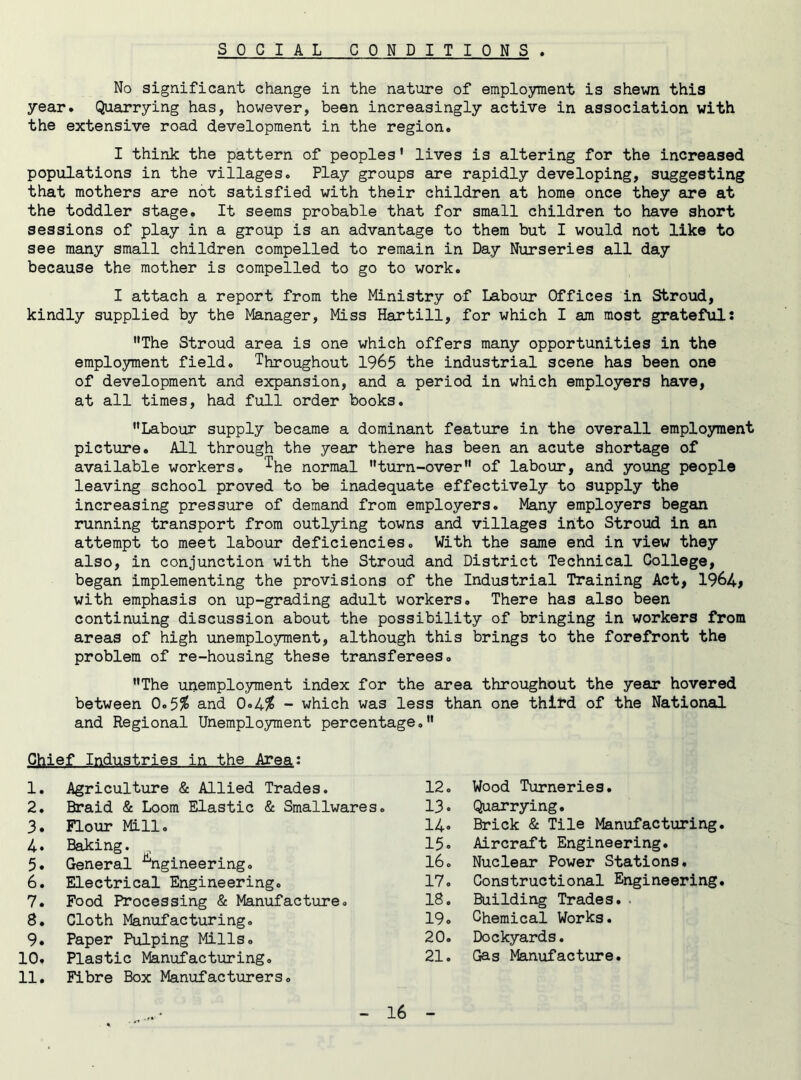 SOCIAL CONDITIONS . No significant change in the nature of employment is shewn this year. Quarrying has, however, been increasingly active in association with the extensive road development in the region. I think the pattern of peoples’ lives is altering for the increased populations in the villages. Play groups are rapidly developing, suggesting that mothers are not satisfied with their children at home once they are at the toddler stage. It seems probable that for small children to have short sessions of play in a group is an advantage to them but I would not like to see many small children compelled to remain in Day Nurseries all day because the mother is compelled to go to work. I attach a report from the Ministry of Labour Offices in Stroud, kindly supplied by the Manager, Miss Hartill, for which I am most grateful: •'The Stroud area is one which offers many opportunities in the employment field. Throughout 1965 the industrial scene has been one of development and expansion, and a period in which employers have, at all times, had full order books. Labour supply became a dominant feature in the overall employment picture. All through the year there has been an acute shortage of available workers. T^q n0rmal turn-over of labour, and young people leaving school proved to be inadequate effectively to supply the increasing pressure of demand from employers. Many employers began running transport from outlying towns and villages into Stroud in an attempt to meet labour deficiencies. With the same end in view they also, in conjunction with the Stroud and District Technical College, began implementing the provisions of the Industrial Training Act, 1964> with emphasis on up-grading adult workers. There has also been continuing discussion about the possibility of bringing in workers from areas of high unemployment, although this brings to the forefront the problem of re-housing these transferees. The unemployment index for the area throughout the year hovered between 0.5$ and 0»4$ - which was less than one third of the National and Regional Unemployment percentage. Chief Industries in the Area: 1. Agriculture & Allied Trades. 12. Wood Turneries. 2. Braid & Loom Elastic & Smallwares. 13. Quarrying. 3. Flour Mill. 14. Brick & Tile Manufacturing 4. Baking. 15. Aircraft Engineering. 5. General Engineering. 16. Nuclear Power Stations. 6. Electrical Engineering. 17. Constructional Engineering 7. Food Processing & Manufacture. 18. Building Trades. . 8. Cloth Manufacturing. 19. Chemical Works. 9. Paper Pulping Mills. 20. Dockyards. 10. 11. Plastic Manufacturing. Fibre Box Manufacturers. 21. Gag Manufacture.