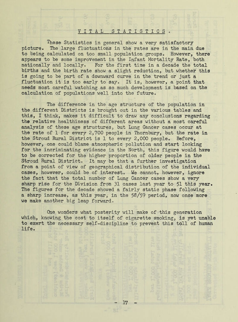 VITAL S T A T I S T I G S . These Statistics in general show a very satisfactory picture# The large fluctuations in the rates are in the main due to being calculated on too small population groups# However, there appears to be some improvement in the Infant Mortality Rate, both nationally and locally# For the first time in a decade the total births and the birth rate show a slight reduction, but whether this is going to be part of a downward curve in the trend or just a fluctuation it is too early to say# It is, however, a point that needs most careful watching as so much development is based on the calculation of populations well into the future# The difference in the age structure of the population in the different Districts is brought out in the various tables and this, I think, makes it difficult to draw any conclusions regarding the relative healthiness of different areas without a most careful analysis of these age structures, but Lung Cancer cases occur at the rate of 1 for every 2,700 people in Thornbury, but the rate in the Stroud Rural District is 1 to every 2,000 people# Before, however, one could blame atmospheric pollution and start looking for the incriminating evidence in the North, this figure would have to be corrected for the higher proportion of older people in the Stroud Rural District# It may be that a further investigation from a point of view of geographical distribution of the individual cases, however, could be of interest# We cannot, however, ignore the fact that the total number of Lung Cancer cases show a very sharp rise for the Division from 31 cases last year to 51 this year. The figures for the decade showed a fairly static phase following a sharp increase, as this year, in the 58/59 period, now once more we make another big leap forward# One wonders what posterity will make of this generation which, knowing the cost to itself of cigarette smoking, is yet unable to exert the necessary self-discipline to prevent this toll of human life#