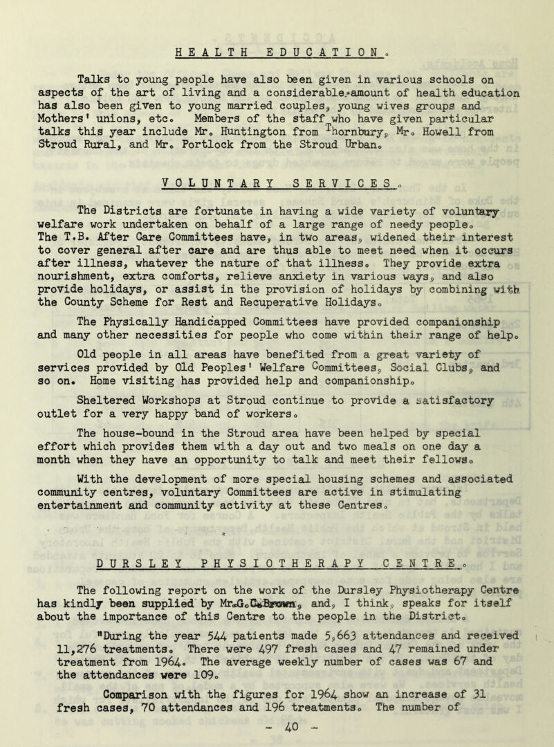 HEALTH EDUCATION . Talks to young people have also been given in various schools on aspects of the art of living and a considerable-amount of health education has also been given to young married couples* young wives groups and Mothers’ unions, etc. Members of the staff who have given particular talks this year include Mr» Huntington from ^hornbury, Mr. Howell from Stroud Rural, and Mr. Portlock from the Stroud Urban,, VOLUNTARY SERVICES , The Districts are fortunate in having a wide variety of voluntary welfare work undertaken on behalf of a large range of needy people. The T.B. After Care Committees have, in two areas, widened their interest to cover general after care and are thus able to meet need when it occurs after illness, whatever the nature of that illness. They provide extra nourishment, extra comforts, relieve anxiety in various ways, and also provide holidays, or assist in the provision of holidays by combining with the County Scheme for Rest and Recuperative Holidays„ The Physically Handicapped Committees have provided companionship and many other necessities for people who come within their range of help. Old people in all areas have benefited from a great variety of services provided by Old Peoples' Welfare Committees, Social Clubs, and so on. Home visiting has provided help and companionship. Sheltered Workshops at Stroud continue to provide a satisfactory outlet for a very happy band of workers. The house-bound in the Stroud area have been helped by special effort which provides them with a day out and two meals on one day a month when they have an opportunity to talk and meet their fellows. With the development of more special housing schemes and associated community centres, voluntary Committees are active in stimulating entertainment and community activity at these Centres. DURSLEY PHYSIOTHERAPY CENTRE,, The following report on the work of the Dursley Physiotherapy Centre has kindly been supplied by Mr^oCttBywwn, and, I think, speaks for itself about the importance of this Centre to the people in the Districto During the year 544 patients made 5,663 attendances and received i 11,276 treatments. There were 497 fresh cases and 47 remained under treatment from 1964. The average weekly number of cases was 67 and the attendances were 109. Comparison with the figures for 1964 show an increase of 31 fresh cases, 70 attendances and 196 treatments. The number of