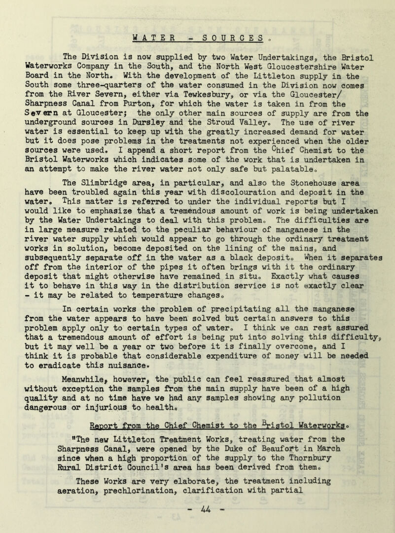 The Division is now supplied by two Water Undertakings, the Bristol Waterworks Company in the South, and the North West Gloucestershire Water Board in the North. With the development of the Littleton supply in the South some three-quarters of the water consumed in the Division now comes from the River Severn, either via Tewkesbury, or via the Gloucester/ Sharpness Canal from Purton, for which the water is taken in from the Severn at Gloucester; the only other main sources of supply are from the underground sources in Dursley and the Stroud Valley. The use of river water is essential to keep up with the greatly increased demand for water but it does pose problems in the treatments not experienced when the older sources were used. I append a short report from the ^hief Chemist to the Bristol Waterworks which indicates some of the work that is undertaken in an attempt to make the river water not only safe but palatable. The Slimbridge area, in particular, and also the Stonehouse area have been troubled again this year with discolouration and deposit in the water. This matter is referred to under the individual reports but I would like to emphasize that a tremendous amount of work is being undertaken by the Water Undertakings to deal with this problem. The difficulties are in large measure related to the peculiar behaviour of manganese in the river water supply which would appear to go through the ordinary treatment works in solution, become deposited on the lining of the mains, and subsequently separate off in the water as a black deposit. When it separates off from the interior of the pipes it often brings with it the ordinary deposit that might otherwise have remained in situ. Exactly what causes it to behave in this way in the distribution service is not exactly clear - it may be related to temperature changes. In certain works the problem of precipitating all the manganese from the water appears to have been solved but certain answers to this problem apply only to certain types of water. I think we can rest assured that a tremendous amount of effort is being put into solving this difficulty, but it may well be a year or two before it is finally overcome, and I think it is probable that considerable expenditure of money will be needed to eradicate this nuisance. Meanwhile* however, the public can feel reassured that almost without exception the samples from the main supply have been of a high quality and at no time have we had any samples showing any pollution dangerous or injurious to health. Report from the Chief Chemist to the Bristol Waterworks. The new Littleton Treatment Works, treating water from the Sharpness Canal, were opened by the Duke of Beaufort in March since when a high proportion of the supply to the Thornbury Rural District Council’s area has been derived from them. These Works are very elaborate, the treatment including aeration, prechlorination, clarification with partial