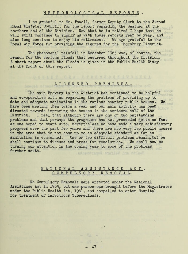 I am grateful to Mr0 Powell* former Deputy Clerk to the Stroud Rural District Council* for the report regarding the weather at the northern end of the Division., Now that he is retired I hope that he will still continue to supply us with these reports year by year* and also long continue to enjoy his retirement® We are grateful to the Royal Air “Force for providing the figures for the Thornbury District. The phenomenal rainfall in December 1965 was* of course* the reason for the serious floods that occurred throughout the Division. A short report about the floods is given in the Public Health Diary at the front of this report. LICENSED PREMISES. The main Brewery in the District has continued to be helpful and co-operative with us regarding the problems of providing up to date and adequate sanitation in the various country public houses. We have been meeting them twice a year and our main activity has been directed towards improving the houses in the northern half of the District. I feel, that although there are one or two outstanding problems and that perhaps the programme has not proceeded quite as fast as one hoped to start with* nevertheless we have made a very satisfactory progress over the past few years and there are now very few public houses in the area that do not come up to an adequate standard as far .as sanitation is concerned. One or two difficult problems remain*but we shall continue to discuss and press for resolution* We shall now be turning our attention in the coming year to some of the problems further south. NATIONAL ASSISTANCE ACT. COMPULSORY REMOVAL. No Compulsory Removals were effected under the National Assistance Act in 1965* but one person was brought before the Magistrates under the Public Health Act* 1961* and compelled to enter Hospital for treatment of infectious Tuberculosis.
