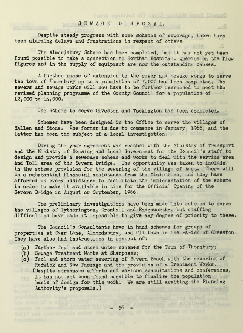 SEWAGE DISPOSAL. Despite steady progress with some schemes of sewerage, there have been alarming delays and frustrations in respect of others. The Almondsbury Scheme has been completed, but it has not yet been found possible to make a connection to Hortham Hospitalo Queries on the flow figures and in the supply of equipment are now the outstanding causes0 A further phase of extension to the sewer and sewage works to serve the town of Thornbury up to a population of 7,000 has been completed0 The sewers and sewage works will now have to be further increased to meet the revised planning programme of the County Council for a population of 12,000 to 14,000. The Scheme to serve Olveston and Tockington has been completed,, Schemes have been designed in the Office to serve the villages of Hallen and Stone. The former is due to commence in January,, 1966, and the latter has been the subject of a local investigation. During the year agreement was reached with the Ministry of Transport and the Ministry of Housing and Local Government for the Council’s staff to design and provide a sewerage scheme and works to deal with the service area And Toll area of the Severn Bridge. The opportunity was taken to include in the scheme provision for the sewering of the village of Aust. There will be a substantial financial assistance from the Ministries,, u.nd they have afforded us every assistance to facilitate the implementation of the scheme in order to make it available in time for the Official Opening of the Severn Bridge in August or September, 1966. The preliminary investigations have been made into schemes to serve the villages of Tytherington, Cromhall and Rangeworthy, but staffing difficulties have made it impossible to give any degree of priority to these. The Council’s Consultants have in hand schemes for groups of properties at Over Lane, Almondsbury, and Old Down in the Parish of Olveston. They have also had instructions in respect of: (a) Further foul and storm water schemes for the Town of Thornburyi (b) Sewage Treatment Works at Sharpnessj (c) Foul and storm water sewering of Severn Beach with the sewering of Redwick and New Passage and the provision of a Treatment Works. (Despite strenuous efforts and various consultations and conferences, it has not yet been found possible to finalise the population basis of design for this work. We are still awaiting the Planning Authority’s proposals.)