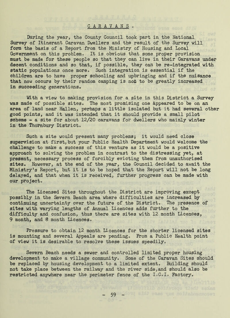 During the year, the County Council took part in the National Survey of Itinerant Caravan Dwellers and the result of the Survey will form the basis of a Report from the Ministry of Housing and Local Government on this problem* It is obvious that some proper provision must be made for these people so that they can live in their Caravans under decent conditions and so that* if possible, they can be re-integrated with static populations once more0 Such integration is essential if the children are to have proper schooling and upbringing and if the nuisance that now occurs by their random camping is not to be greatly increased in succeeding generations* With a view to making provision for a site in this District a Survey was made of possible siteso The most promising one Appeared to be on an area of land near Hallen, perhaps a little isolated but it had several other good points, and it was intended that it should provide a small pilot scheme - a site for about 12/20 caravans for dwellers who mainly winter in the Thornbury Districto Such a site would present many problemsj it would need close supervision at first,but your Public Health Department would welcome the challenge to make a success of this venture as it would be a positive approach to solving the problem in contrast to the distressing yet, at present, necessary process of forcibly evicting them from unauthorised sites* However, at the end of the year, the Council decided to await the Ministry’s Report, but it is to be hoped that the Report will not be long delayed, and that when it is received, further progress can be made with our project* The Licensed Sites throughout the District are improving except possibly in the Severn Beach area where difficulties are increased by continuing uncertainty over the future of the District* The presence of sites with varying lengths of Annual Licences adds further to the difficulty and confusion, thus there are sites with 12 month Licences, 9 month, and 8 month Licences* Pressure to obtain 12 month Licences for the shorter licensed sites is mounting and several Appeals are pending* Prom a Public Health point of view it is desirable to resolve these issues speedily* Severn Beach needs a sewer and controlled limited proper housing development to make a village community* Some of the Caravan Sites should be replaced by housing development to a limited extent* Building should not take place between the railway and the river side,and should also be restricted anywhere near the perimeter fence of the 1*0*1* Factory*