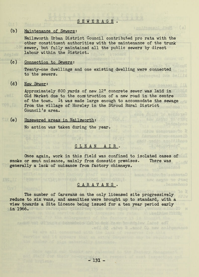 SEWERAGE . (b) Maintenance of Severst Nailsworth Urban District Council contributed pro rata with the other constituent authorities with the maintenance of the trunk sewer, but fully maintained all the public sewers by direct labour within the District. (c) Connection to Sewers: Twenty-one dwellings and one existing dwelling were connected to the sewers. (d) New Sewer: Approximately 800 yards of new 12” concrete sewer was laid in Old Market due to the cons truction of a new road in the centre of the town. It was made large enough to accommodate the sewage from the village of Horsley in the Stroud Rural District Council's area. (e) Unsewered areas in Nailsworth: No action was taken during the year. CLEAN AIR. Once again, work in this field was confined to isolated cases of smoke or smut nuisance, mainly from domestic premises. There was generally a lack of nuisance from factory chimneys. CARAVANS . The number of Caravans on the only licensed site progressively reduce to six vans, and amenities were brought up to standard, with a view towards a Site Licence being issued for a ten year period early in 1966.