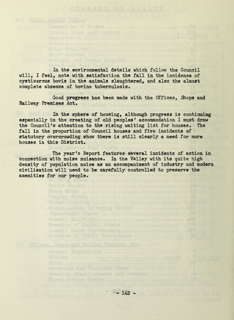 In. the environmental details which follow the Council will, I feel, note with satisfaction the fall in the incidence of cysticercus bovis in the animals slaughtered, and also the almost complete absence of bovine tuberculosis. Good progress has been made with the Offices, Shops and Railway Premises Act* In the sphere of housing, although progress is continuing especially in the creating of old peoples' accommodation I must draw the Council's attention to the rising waiting list for houses* The fall in the proportion of Council houses and five incidents of statutory overcrowding show there is still clearly a need for more houses in this District. The year's Report features several incidents of action in connection with noise nuisance. In the Valley with its quite high density of population noise as an accompaniment of industry and modern civilisation will need to be carefully controlled to preserve the amenities for our people.