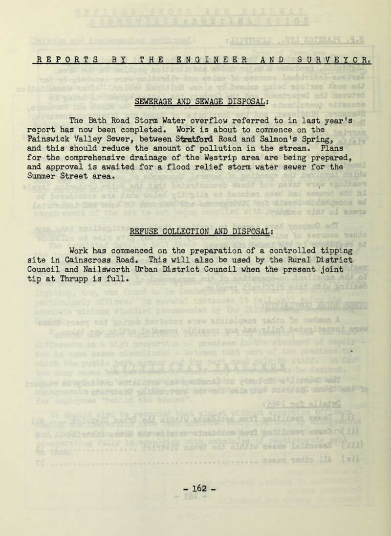 REPORTS BY THE ENGINEER AND SURVEYOR SEWERAGE AND SEWAGE DISPOSAL: The Bath Road Storm Water overflow referred to in last year's report has now been completed. Work is about to commence on the Painswick Valley Sewer, between Siratford Road and Salmon’s Spring, and this should reduce the amount of pollution in the stream. Plans for the comprehensive drainage of the Westrip area are being prepared, and approval is awaited for a flood relief storm water sewer for the Summer Street area. REFUSE COLLECTION AND DISPOSAL: Work has commenced on the preparation of a controlled tipping site in Cainscross Road. This will also be used by the Rural District Council and Nailsworth Urban District Council when the present joint tip at Thrupp is full.