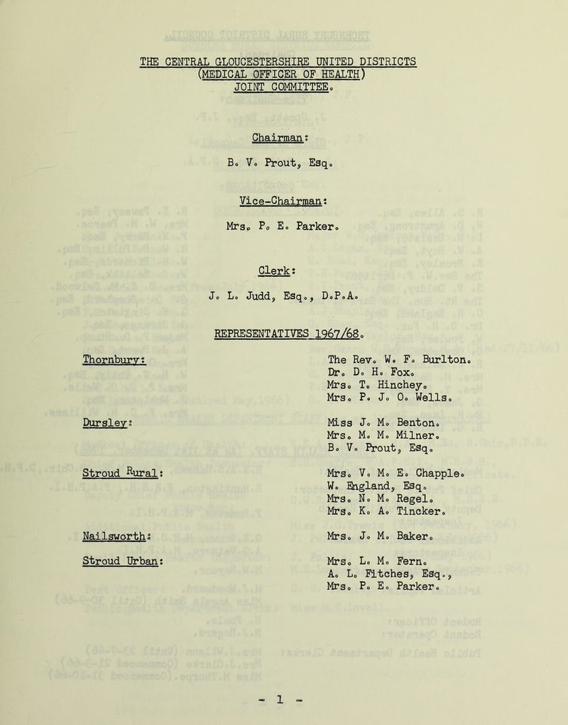 THE CENTRAL GLOUCESTERSHIRE UNITED DISTRICTS (medical officer of health) JOINT COMMITTEE. Chairman t Bo Vo Prout, Esqo Vice-Chairman; Mrsp Po Eo Parker® Clerk: Jo L0 Juddf Esqoj DoPoA® Thornburvt Dursleyg Stroud ^ural; Nailsworthi Stroud Urban; REPRESENTATIVES 1967/68o The ReVo Wo F® Burlton® Dr® Do Ho Fox® Mrso To Hincheyo Mrs® P» Jo Oo Wells® Miss Jo Mo Benton® Mrso M® M® Milner® B® V® Proutj Esq® MrSo Vo M® Eo Chappie® W® England, Esq® MrSo No Mo Regelo MrSo K® A® Tincker. Mrs® Jo M® Baker® Mrs® L® M® Fern® A® L® Fitches, Esq., Mrs® Po E® Parker®