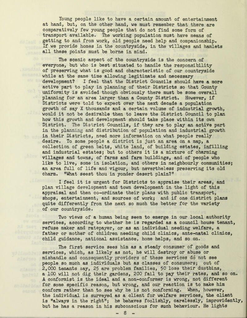 Young people like to have a certain amount of entertainment at hand, but, on the other hand, we must remember that there are comparatively few young people that do not find some form of transport available. The working population must have means of getting to and from work, old people need help and companionship. If we provide homes in the countryside, in the villages and hamlets all these points must be borne in mind. The scenic aspect of the countryside is the concern of everyone, but who is best situated to handle the responsibility of preserving what is good and characteristic of our countryside while at the same time allowing legitimate and necessary development? I feel that the District Councils should have a more active part to play in planning of their Districts so that County uniformity is avoided though obviously there must be some overall planning for an area larger than a County District. However, if Districts were told to expect over the next decade a population growth of say X thousands and a certain volume of industrial growth, would it not be desirable then to leave the District Council to plan how this growth and development should take place within its own District. The District Councils, if they are to play an active part in the planning and distribution of population and industrial growth in their Districts, need more information on what people really desire. To some people a district is just an area on a map, a collection of green belts, white land, of building estates, infilling and industrial estates; but to others it is a mixture of charming villages and towns, of farms and farm buildings, and of people who like to live, some in isolation, and others in neighbourly communities; an area full of life and vigour, but nevertheless preserving its old charm. What seest thou in yonder desert plain? I feel it is urgent for Districts to appraise their areas, and plan village development and town development in the light of this appraisal and then co-ordinate their plans with public transport, shops, entertainment, and sources of work; and if one district plana quite differently from the next so much the better for the variety of our countryside. Two views of a human being seem to emerge in our local authority services, according to whether he is regarded as a council house tenant, refuse maker and ratepayer, or as an individual needing welfare, a father or mother of children needing child clinics, ante-natal clinics, child guidance, national assistance, home helps, and so on. The first service sees him as a steady consumer of goods and services, which, as likely as not, he will destroy or abuse or mishandle and consequently providers of these services do not see people so much as individuals but as classes of consumers; out of 2,000 tenants say, 25 are problem families, 50 lose their dustbins, a 100 will not dig their gardens, 200 fail to pay their rates, and so on. A conformist is the ideal and a non-conformer is wrong, not different for some specific reason, but wrong, and our reaction is to make him conform rather than to see why he is not conforming. When, however, the individual is surveyed as a client for welfare services, the client is always in the right; he behaves foolishly, carelessly, imprevidently, but he has a reason in his subconscious for such behaviour. He lights