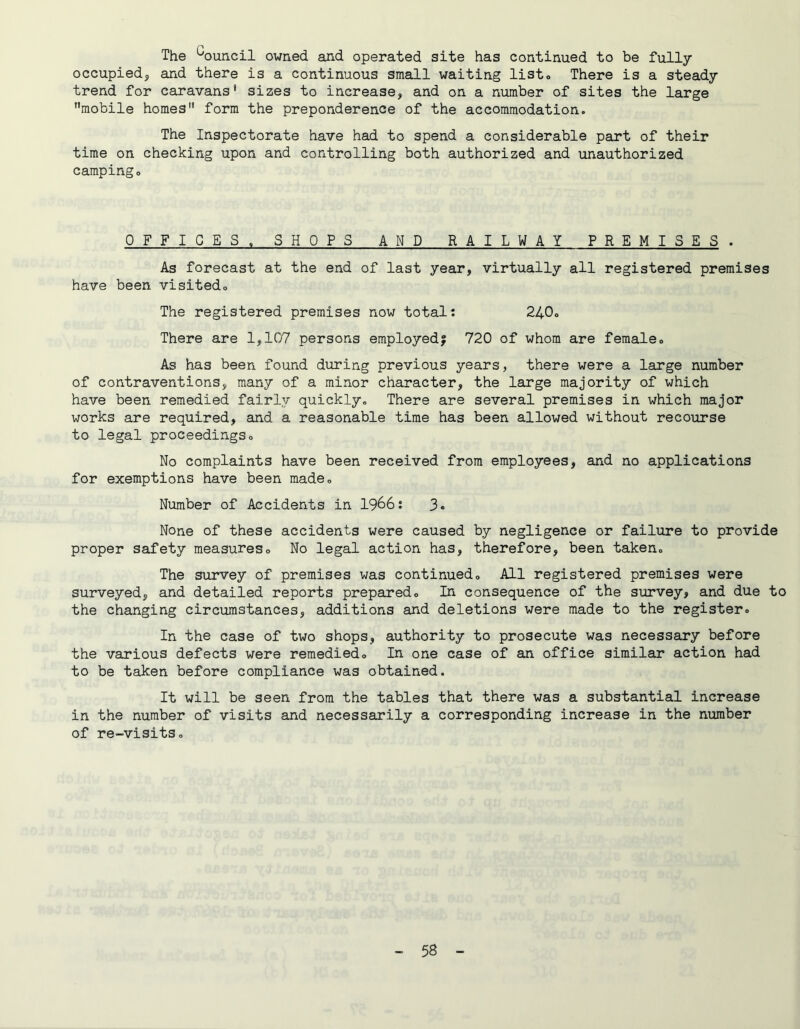The Council owned and operated site has continued to be fully occupiedj and there is a continuous small waiting list* There is a steady trend for caravans* sizes to increase, and on a number of sites the large ’’mobile homes” form the preponderence of the accommodation. The Inspectorate have had to spend a considerable part of their time on checking upon and controlling both authorized and unauthorized campingo OFFICES. SHOPS AND RAILWAY PREMISES . As forecast at the end of last year, virtually all registered premises have been visitedo The registered premises now total: 240. There are 1,107 persons employed; 720 of whom are female. As has been found during previous years, there were a large number of contraventions, many of a minor character, the large majority of which have been remedied fairly quickly. There are several premises in which major works are required, and a reasonable time has been allowed without recourse to legal proceedings. No complaints have been received from employees, and no applications for exemptions have been made. Number of Accidents in 1966: 3« None of these accidents were caused by negligence or failure to provide proper safety measures. No legal action has, therefore, been taken. The survey of premises was continued. All registered premises were surveyed, and detailed reports prepared. In consequence of the survey, and due to the changing circumstances, additions and deletions were made to the register. In the case of two shops, authority to prosecute was necessary before the various defects were remedied. In one case of an office similar action had to be taken before compliance was obtained. It will be seen from the tables that there was a substantial increase in the number of visits and necessarily a corresponding increase in the number of re-visits.