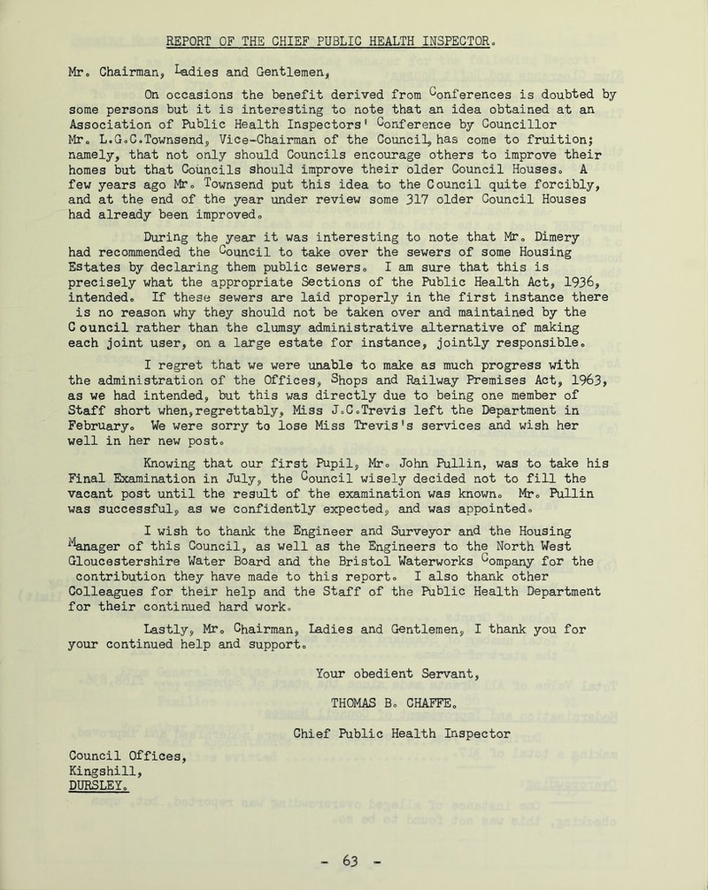 REPORT OF THE CHIEF PUBLIC HEALTH INSPECTORo Mto Chairmanj, ^dies and Gentlemenj, On occasions the benefit derived from Conferences is doubted by some persons but it is interesting to note that an idea obtained at an Association of Public Health Inspectors* Conference by Councillor MTo L.GoC.Townsendj, Vice-Chairman of the Council, has come to fruitioni namely, that not only should Councils encourage others to improve their homes but that Councils should improve their older Council Houses» A few years ago MTo Townsend put this idea to the Council quite forcibly, and at the end of the year under review some 317 older Council Houses had already been improvedo During the year it was interesting to note that MTo Dimery had recommended the Council to take over the sewers of some Housing Estates by declaring them public sewerso I am sure that this is precisely what the appropriate Sections of the Public Health Act, 1936, intendedo If these sewers are laid properly in the first instance there is no reason why they should not be taken over and maintained by the C ouncil rather than the clumsy administrative alternative of making each joint user, on a large estate for instance, jointly responsibleo I regret that we were unable to make as much progress with the administration of the Offices, Shops and Railway Premises Act, 1963, as we had intended, but this was directly due to being one member of Staff short when,regrettably. Miss JoCoTrevis left the Department in Februaryo We were sorry to lose Miss Trevis*s services and wish her well in her new post® Knowing that our first Pupil, Mto John Pullin, was to take his Final Examination in July, the Council wisely decided not to fill the vacant post until the result of the examination was knowno Mto Pullin was successful, as we confidently expected, and was appointedo I wish to thank the Engineer and Surveyor and the Housing ^Vnager of this Council, as well as the Engineers to the North West Gloucestershire Water Board and the Bristol Waterworks Company for the contribution they have made to this reporto I also thank other Colleagues for their help and the Staff of the Public Health Department for their continued hard work.. Lastly, MTo Chairman, Ladies and Gentlemen, I thank you for your continued help and supporto lour obedient Servant, THOMAS Bo CHAFFEo Chief Public Health Inspector Council Offices, Kingshill, DURSLEYo