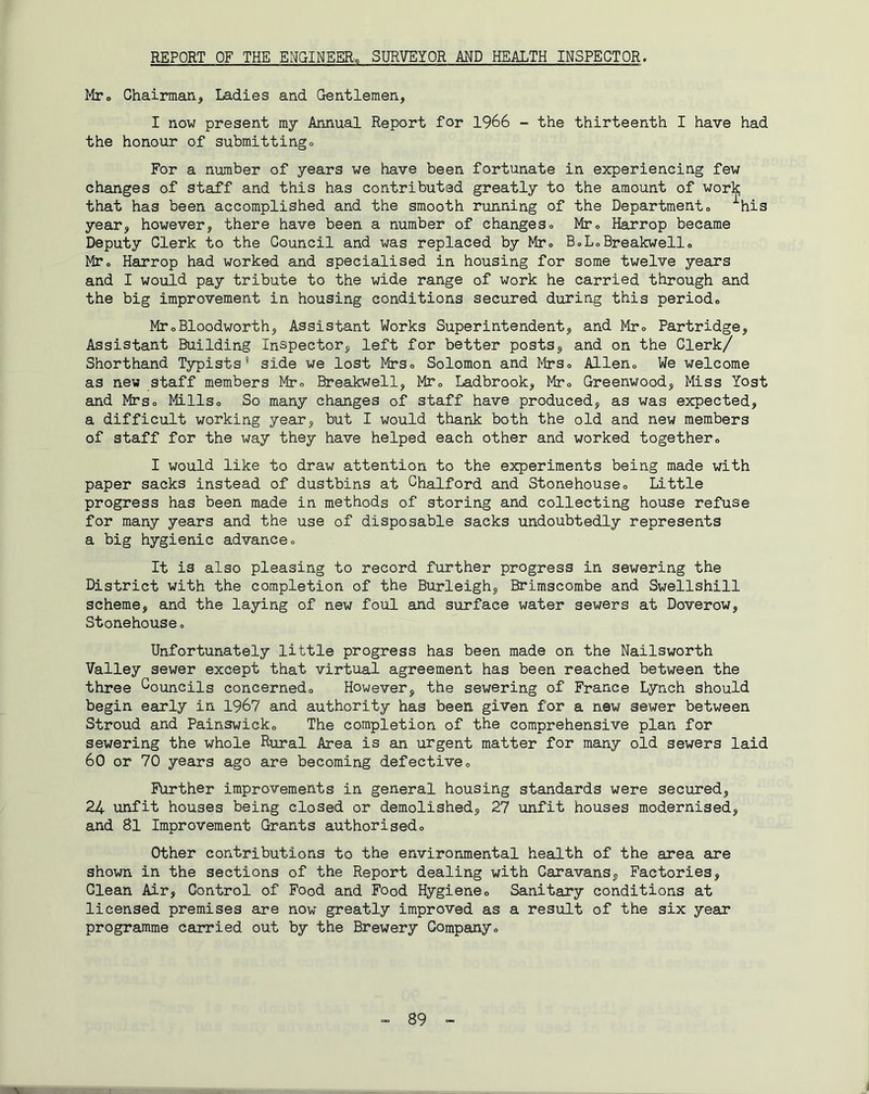 REPORT OF THE ENGINEER.^ SURVEYOR MD HEALTH INSPECTOR. Mto Chairman, Ladies and Gentlemen, I now present my Annual Report for 1966 - the thirteenth I have had the honour of submitting» For a number of years we have been fortunate in experiencing few changes of staff and this has contributed greatly to the amount of work that has been accomplished and the smooth running of the Department» ^his year, however, there have been a number of changeso Mr, Harrop became Deputy Clerk to the Council and was replaced by Mto BoLoBreakwello MTo Harrop had worked and specialised in housing for some twelve years and I would pay tribute to the wide range of work he carried through and the big improvement in housing conditions secured during this period* MToBloodworth, Assistant Works Superintendent, and Mr* Partridge, Assistant Building Inspector, left for better posts, and on the Clerk/ Shorthand Typists* side we lost Mrs* Solomon and Mrs* Allen* We welcome as new staff members Mr* Breakwell, Mr* Ladbrook, Mr* Greenwood, Miss Yost and Mrs* Mills* So many changes of staff have produced, as was expected, a difficult working year, but I would thank both the old and new members of staff for the way they have helped each other and worked together* I would like to draw attention to the experiments being made with paper sacks instead of dustbins at Ghalford and Stonehouse* Little progress has been made in methods of storing and collecting house refuse for many years and the use of disposable sacks undoubtedly represents a big hygienic advance* It is also pleasing to record further progress in sewering the District with the completion of the Burleigh, Brimscombe and Swellshill scheme, and the laying of new foul and surface water sewers at Doverow, Stonehouse * Unfortunately little progress has been made on the Nailsworth Valley sewer except that virtual agreement has been reached between the three Councils concerned* However, the sewering of France Lynch should begin early in 1967 and authority has been, given for a new sewer between Stroud and Painswick* The completion of the comprehensive plan for sewering the whole Rural Area is an urgent matter for many old sewers laid 60 or 70 years ago are becoming defective* Further improvements in general housing standards were secured, 24 unfit houses being closed or demolished, 27 unfit houses modernised, and 81 Improvement Grants authorised* Other contributions to the environmental health of the area are shown in the sections of the Report dealing with Caravans, Factories, Glean Air, Control of Food and Food Hygiene* Sanitary conditions at licensed premises are now greatly improved as a result of the six year programme carried out by the Brewery Company* 89 V