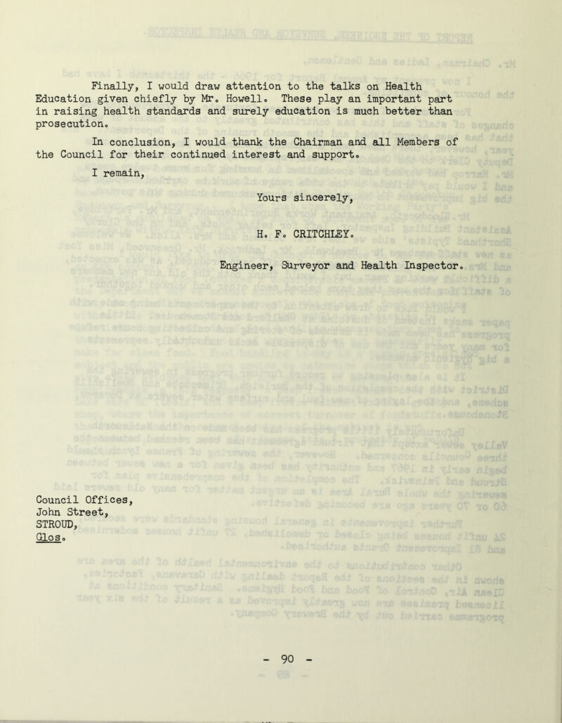 Finally, I would draw attention to the talks on Health Education given chiefly by Mr, Howello These play an important part in raising health standards and surely education is much better than prosecution. In conclusion, I would thank the Chairman and all Members of the Council for their continued interest and support, I remain. Yours sincerely, H, F, CRITCHLEY, Engineer, Surveyor and Health Inspector, Council Offices, John Street, STROUD, Oloso