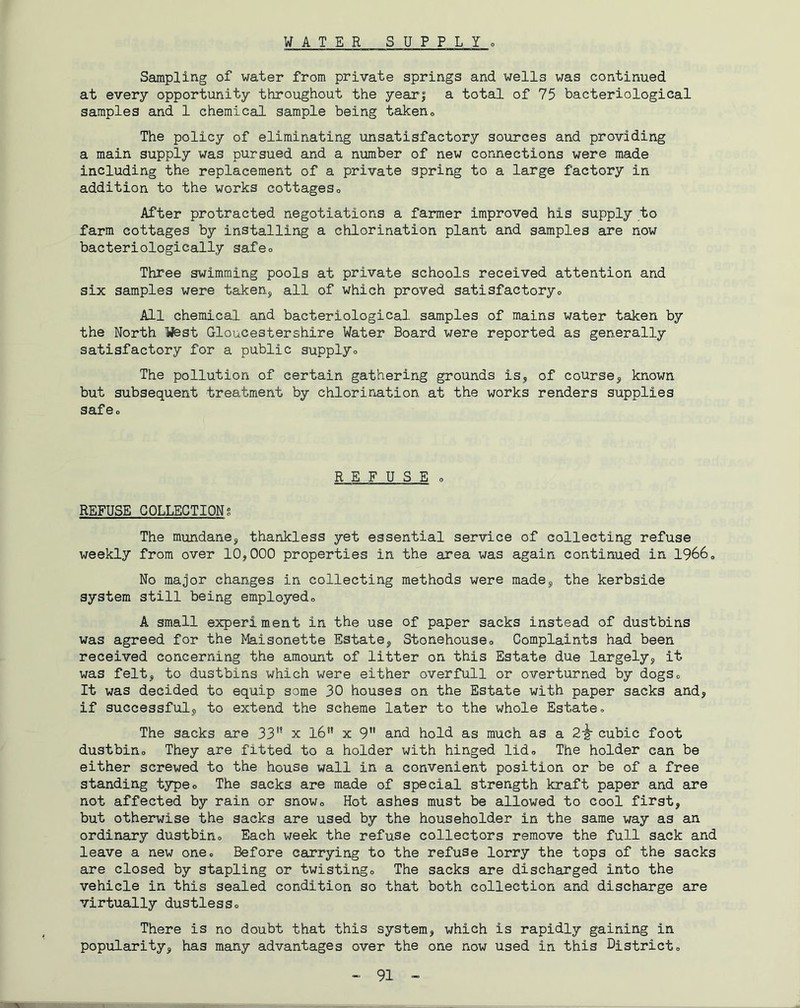 WATER SUPPLYo Ssunpling of water from private springs and wells was continued at every opportunity throughout the yearj a total of 75 bacteriological samples and 1 chemical sample being taken» The policy of eliminating unsatisfactory sources and providing a main supply was pursued and a number of new connections were made including the replacement of a private spring to a large factory in addition to the works cottageso After protracted negotiations a farmer improved his supply to farm cottages by installing a chlorination plant and samples are now bacteriologically safeo Three swimming pools at private schools received attention and six samples were taken, all of which proved satisfactoryo All chemical and bacteriological samples of mains water taken by the North Wbst Gloucestershire Water Board were reported as generally satisfactory for a public supplyo The pollution of certain gathering grounds is, of course, known but subsequent treatment by chlorination at the works renders supplies safeo REFUSE 0 REFUSE COLLECTIONg The mundane, thankless yet essential service of collecting refuse weekly from over 10,000 properties in the area was again continued in I9660 No major changes in collecting methods were made, the kerbside system still being employedo A small experiment in the use of paper sacks instead of dustbins was agreed for the Maisonette Estate, Stonehouseo Complaints had been received concerning the amount of litter on this Estate due largely, it was felt, to dustbins which were either overfull or overturned by dogSo It was decided to equip some 30 houses on the Estate with paper sacks and, if successful, to extend the scheme later to the whole Estate» The sacks are 33'* x I6** x 9” and hold as much as a 2^ cubic foot dustbino They are fitted to a holder with hinged lido The holder can be either screwed to the house wall in a convenient position or be of a free standing typeo The sacks are made of special strength kraft paper and are not affected by rain or snowo Hot ashes must be allowed to cool first, but otherwise the sacks are used by the householder in the same way as an ordinary dustbino Each week the refuse collectors remove the full sack and leave a new one. Before carrying to the refuse lorry the tops of the sacks are closed by stapling or twistingo The sacks are discharged into the vehicle in this sealed condition so that both collection and discharge are virtually dustlesso There is no doubt that this system, which is rapidly gaining in popularity, has many advantages over the one now used in this Districto