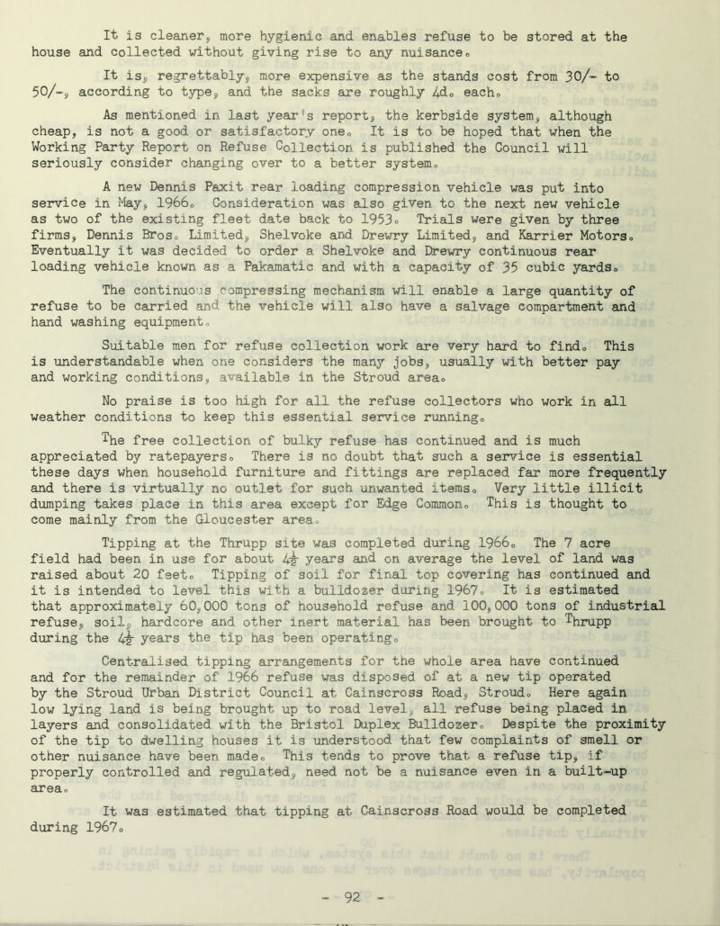 It is cleaner3, more hygienic and enables refuse to be stored at the house and collected without giving rise to any nuisanceo It isp regrettably^ more expensive as the stands cost from 30/- to 50/“, according to type^, and the sacks are roughly 4do eacho As mentioned in last yeai'^s report, the kerbside system, although cheap, is not a good or satisfactor.v onOo It is to be hoped that when the Working Party Report on Refuse Collection is published the Council will seriously consider changing over to a better systemo A new Dennis Paxit rear loading compression vehicle was put into service in May, I9660 Consideration was also given to the next new vehicle as two of the existing fleet date back to 1953° Trials were given by three firms, Dennis Broso Limited, Shelvoke and Drewry Limited, and Harrier MotorSo Eventually it was decided to order a Shelvoke and Drewry continuous rear loading vehicle known as a Pakamatic and with a capacity of 35 cubic yardso The continuous compressing mechanism will enable a large quantity of refuse to be carried and the vehicle will also have a salvage compartment and hand washing equipmento Suitable men for refuse collection work are very hard to findo This is understandable when one considers the many jobs, usually with better pay and working conditions, available in the Stroud areao No praise is too high for all the refuse collectors who work in all weather conditions to keep this essential service runningo '^he free collection of bulky refuse has continued and is much appreciated by ratepayerso There is no doubt that such a service is essential these days when household furniture and fittings are replaced far more frequently and there is virtually no outlet for such unwanted itemso Very little illicit dumping takes place in this area except for Edge Commono This is thought to come mainly from the Gloucester areao Tipping at the Thrupp site was completed during I9660 The 7 acre field had been in use for about 42 years and on average the level of land was raised about 20 feeto Tipping of soil for final top covering has continued and it is intended to level this with a bulldozer during 1967o It is estimated that approximately 60,000 tons of household refuse and 100,000 tons of industrial refuse, soil, hardcore and other inert material has been brought to Thrupp during the 42' years the tip has been operatingo Centralised tipping arrangements for the whole area have continued and for the remainder of 1966 refuse was disposed of at a new tip operated by the Stroud Urban District Council at Cainscross Road, Stroudo Here again low lying land is being brought up to road level, all refuse being placed in layers and consolidated with the Bristol Duplex Bulldozero Despite the proximity of the tip to dwelling houses it is understood that few complaints of smell or other nuisance have been madeo This tends to prove that a refuse tip, if properly controlled and regul.ated, need not be a nuisance even in a built-up areao It was estimated that tipping at Cainscross Road would be completed during 1967o