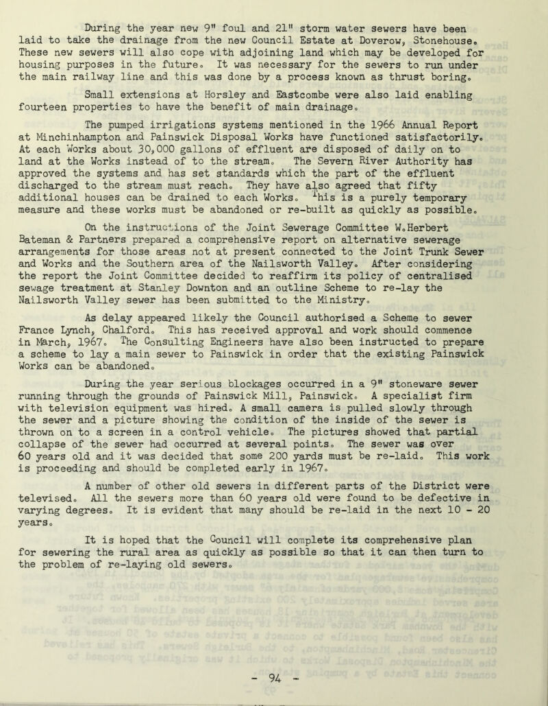 During the year new 9” foul and 21 storm water sewers have been laid to take the drainage from the new Council Estate at Doverow, Stonehouseo These new sewers will also cope with adjoining land which may be developed for housing purposes in the futureo It was necessary for the sewers to run under the main railway line and this was done by a process known as thrust boringo Small extensions at Horsley and Eastcombe were also laid enabling fourteen properties to have the benefit of main drainageo The pumped irrigations systems mentioned in the 1966 Annual Report at Minchinhampton and Painswick Disposal Works have functioned satisfactorilyo At each Works about 30,000 gallons of effluent are disposed of daily on to land at the Works instead of to the stream., The Severn River Authority has approved the systems and has set standards which the part of the effluent discharged to the stream must reacho They have also agreed that fifty additional houses can be drained to each Workso ^his is a purely temporary measure and these works must be abandoned or re-built as quickly as possible« On the instructions of the Joint Sewerage Committee WoHerbert Bateman & Partners prepared a comprehensive report on alternative sewerage arrangements for those areas not at present connected to the Joint Trunk Sewer and Works and the Southern area of the Nailsworth Valleyo After considering the report the Joint Committee decided to reaffirm its policy of centralised sewage treatment at Stanley Downton and an outline Scheme to re-lay the Nailsworth Valley sewer has been submitted to the Ministryo As delay appeared likely the Council authorised a Scheme to sewer France Lynch, Chalfordo This has received approval and work should commence in March, 1967» The Consulting Engineers have also been instructed to prepare a scheme to lay a main sewer to Painswick in order that the existing Painswick Works can be abandoned« During the year serious blockages occurred in a 9 stoneware sewer running through the grounds of Painswick Mill, Painswicko A specialist firm with television equipment was hiredo A small camera is pulled slowly through the sewer and a picture showing the condition of the inside of the sewer is thrown on to a screen in a control vehicleo The pictures showed that partial- collapse of the sewer had occurred at several pointso The sewer was over 60 years old and it was decided that some 200 yards must be re-laido This work is proceeding and should be completed early in 1967o A number of other old sewers in different parts of the District were televisedo All the sewers more than 60 years old were found to be defective in varying degreeso It is evident that many should be re-laid in the next 10 - 20 years o It is hoped that the Council will complete its comprehensive plan for sewering the rural area as quickly as possible so that it can then turn to the problem of re-laying old sewerso