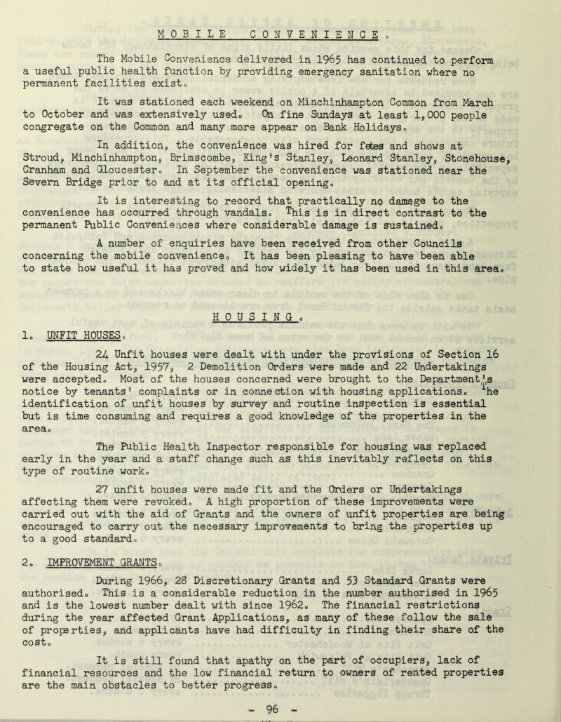 M 0 B I L E CONVENIENCE » The Mobile Convenience delivered in 1965 has continued to perform a useful public health function by providing emergency sanitation where no permanent facilities existo It was stationed each weekend on Minchlnhampton Common from March to October and was extensively usedo On fine Sundays at least 1,000 people congregate on the Common and many more appear on Bank Holidaysc In addition, the convenience was hired for febes and shows at Stroud, Minchlnhampton, Brimscombe, King's Stanley, Leonard Stanley, Stonehouse, Cranham and Gloucester» In September the convenience was stationed near the Severn Bridge prior to and at its official openingo It is interesting to record that practically no damage to the convenience has occurred through vandalso This is in direct contrast to the permanent Public Conveniences where considerable damage is sustainedo A number of enquiries have been received from other Councils concerning the mobile convenienceo It has been pleasing to have been able to state how useful it has proved and how widely it has been used in this area. lo UNFIT HOUSES0 H 0 U S I N G 0 24 Unfit houses were dealt with under the provisions of Section 16 of the Housing Act, 1957, 2 Demolition Orders were made and 22 Undertakings were acceptedo Most of the houses concerned were brought to the Department's notice by tenants* complaints or in connection with housing applicationso ■'’he identification of unfit houses by survey and routine inspection is essential but is time consuming and requires a good knowledge of the properties in the areao The Public Health Inspector responsible for housing was replaced early in the year and a staff change such as this inevitably reflects on this type of routine worko 27 unfit houses were made fit and the Orders or Undertakings affecting them were revokedo A high proportion of these improvements were carried out with the aid of Grants and the owners of unfit properties are being encouraged to carry out the necessary improvements to bring the properties up to a good standardo 2o IMPROVEMENT GRANTSo During 1966, 28 Discretionary Grants and 53 Standard Grants were authorisedo This is a considerable reduction in the number authorised in 1965 and is the lowest number dealt with since 1962o The financial restrictions during the year affected Grant Applications, as many of these follow the sale of properties, and applicants have had difficulty in finding their share of the Co st o It is still found that apathy on the part of occupiers, lack of financial resources and the low financial return to owners of rented properties are the main obstacles to better progress»