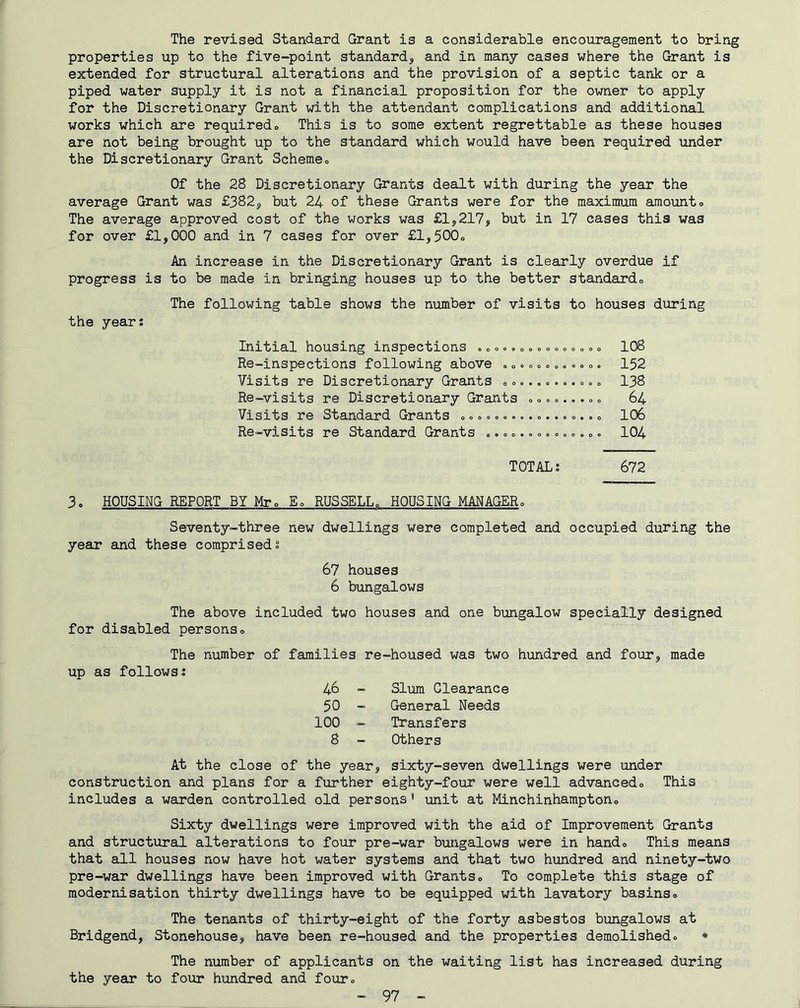 The revised Standard Grant is a considerable encouragement to bring properties up to the five-point standard, and in many cases where the Grant is extended for structural alterations and the provision of a septic tank or a piped water supply it is not a financial proposition for the owner to apply for the Discretionary Grant with the attendant complications and additional works which are requiredo This is to some extent regrettable as these houses are not being brought up to the standard which would have been required under the Discretionary Grant Scheme» Of the 28 Discretionary Grants dealt with during the year the average Grant was £382, but 24 of these Grants were for the maximum amounto The average approved cost of the works was £1,217, but in 17 cases this was for over £1,000 and in 7 cases for over £l,500o An increase in the Discretionary Grant is clearly overdue if progress is to be made in bringing houses up to the better standardo The following table shows the number of visits to houses during the year: Initial housing inspections .»o», o = <. o o o o „ » 108 Re-inspections following above »o««o«»..<.<>. 152 Visits re Discretionary Grants o«„ 138 Re-visits re Discretionary Grants oo«»...«„ 64 Visits re Standard Grants o«o»o.. oo., o 106 Re-visits re Standard Grants o. c».»<..»o«,»« 104 TOTAL: 672 3. HOUSING REPORT BY Mr, RUSSELL^ HOUSING MANAGERo Seventy-three new dwellings were completed and occupied during the year and these comprised: 67 houses 6 bimgalows The above included two houses and one bungalow specially designed for disabled personso The number of families re-housed was two hundred and four, made up as follows: 46 - Slum Clearance 50 - General Needs 100 - Transfers 8 - Others At the close of the year, sixty-seven dwellings were under construction and plans for a further eighty-four were well advancedo This includes a warden controlled old persons' unit at Minchinhamptono Sixty dwellings were improved with the aid of Improvement Grants and structural alterations to four pre-war bungalows were in hando This means that all houses now have hot water systems and that two hundred and ninety-two pre-war dwellings have been improved with Grants® To complete this stage of modernisation thirty dwellings have to be equipped with lavatory basins® The tenants of thirty-eight of the forty asbestos bungalows at Bridgend, Stonehouse, have been re-housed and the properties demolished® • The number of applicants on the waiting list has increased during the year to four hundred and four®