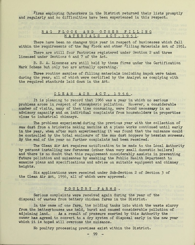 ^irms employing Outworkers in the District returned their lists promptly and regularly and no difficulties have been experienced in this respect. RAG FLOCK AND OTHER FILLING MATERIALS ACT.1951. There have been no changes this year in respect of businesses which fall within the requirements of the Rag Flock and other billing Materials Act of 1951. There are still four Factories registered under Section 2 and three licensed under Sections 6 and 7 of the Act. Bo So Ao Licences are still held by these firms under the Certification Mark Scheme but only two are actually operating. Three routine samples of filling materials including kapok were taken during the year^ all of which were certified by the Analyst as complying with the required standards laid down in the Act. CLEAN AIR AGT„ 1956o It is pleasing to record that 1966 was a year in which no serious problems arose in respect of atmospheric pollution. However, a considerable number of visits, many of them time consuming, were found necess^y in an advisory capacity and on individual complaints from householders in properties close to industrial chimneys. The problems experienced during the previous year with the collection of saw dust from a brickette making machine at a piano works continued until early in the year, when after much experimenting it was found that the nuisance could be controlled by the total enclosure of the saw dust hoppers by hessian screens. By the end of the year no further complaints had been received. The Clean Air Act requires notification to be made to the Local Authority by persons installing new furnaces (other than very small domestic boilers) and there is no doubt that this requirement considerably assists in preventing future pollution and nuisances by enabling the Public Health Department to examine plans and specifications and advise on suitable equipment and chimney heights. Six applications were received under Sub-Section 2 of Section 3 of the Clean Air Act, 1956, all of which were approved. POULTRY FARMS . Serious complaints were received again during the year of the disposal of wastes from battery chicken farms in the District. In the case of one farm, the holding tanks into which the waste slurry from the batteiy houses was held, burst and caused considerable pollution of adjoining land. As a result of pressure exerted by this Authority the owner has agreed to convert to a dry system of disposal early in the new year which it is hoped will overcome the nuisance. No poultry processing premises exist within the District.