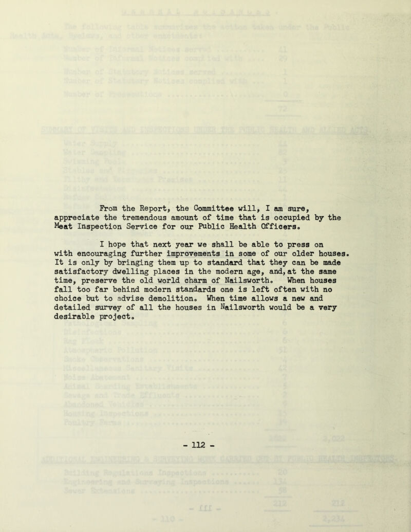 From the Report, the Oommittee will, I am sure, appreciate the tremendous amount of time that is occupied by the Meat Inspection Service for our Public Health Officerso I hope that next year we shall be able to press on with encouraging further improvements in some of our older houses. It is only by bringing them up to standard that they can be made satisfactory dwelling places in the modern age, and, at the same time, preserve the old world charm of Nailsworth. When houses fall too far behind modern standards one is left often with no choice but to advise demolitiona When time allows a new and detailed survey of all the houses in Nailsworth would be a very desirable project.