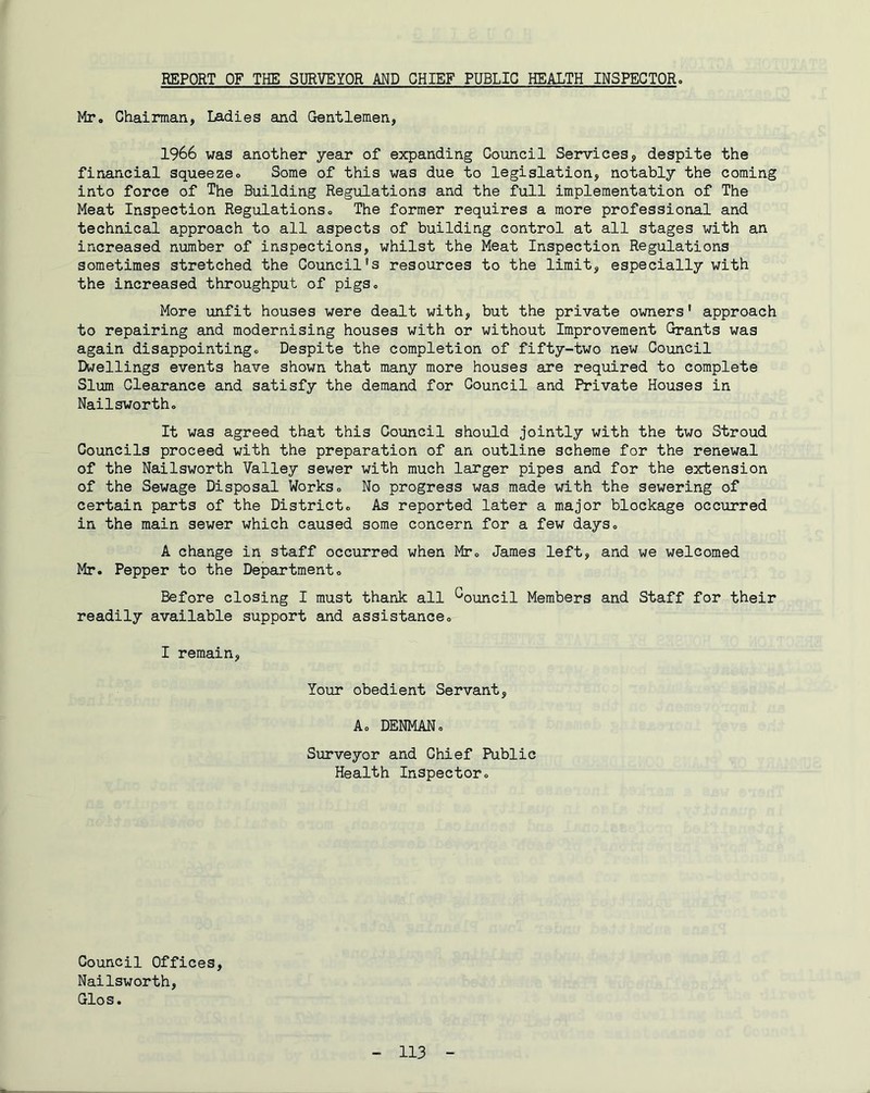 REPORT OF THE SURVEYOR AND CHIEF PUBLIC HEALTH INSPECTOR» Mr. Chairman, Ladies and Gentlemen, 1966 was another year of expanding Council Services, despite the financial squeezeo Some of this was due to legislation, notably the coming into force of The Building Regulations and the full implementation of The Meat Inspection Regulations. The former requires a more professional and technical approach to all aspects of building control at all stages with an increased number of inspections, whilst the Meat Inspection Regulations sometimes stretched the Council's resources to the limit, especially with the increased throughput of pigs. More unfit houses were dealt with, but the private owners' approach to repairing and modernising houses with or without Improvement Grants was again disappointing. Despite the completion of fifty-two new Council Dwellings events have shown that many more houses are required to complete Slum Clearance and satisfy the demand for Council and Private Houses in Nailsworth. It was agreed that this Council should jointly with the two Stroud Councils proceed with the preparation of an outline scheme for the renewal of the Nailsworth Valley sewer with much laxger pipes and for the extension of the Sewage Disposal Works. No progress was made with the sewering of certain parts of the District. As reported later a major blockage occurred in the main sewer which caused some concern for a few days. A change in staff occurred when Mr. James left, and we welcomed Mr. Pepper to the Department. Before closing I must thank all *^ouncil Members and Staff for their readily available support and assistance. I remain. Your obedient Servant, A. DENMAN. Surveyor and Chief Public Health Inspector. Council Offices, Nailsworth, Glos.