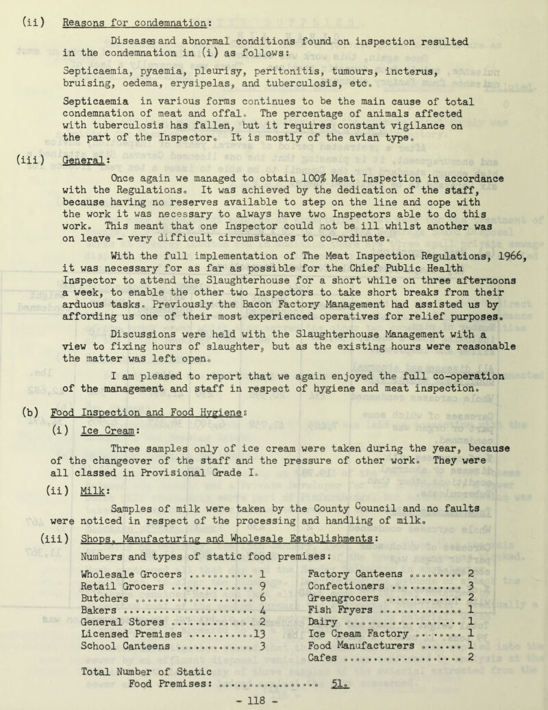 ) Reasons for condemnation; Diseases and abnormal conditions found on inspection resulted in the condemnation in (i) as follows? Septicaemia, pyaemia, pleurisy, peritonitis, tumours, incterus, bruising, oedema, erysipelas, and tuberculosis, etCo Septicaemia in various forms continues to be the main cause of total condemnation of meat and offal« The percentage of animals affected with tuberculosis has fallen, but it requires constant vigilance on the part of the Inspectoro It is mostly of the avian typeo ) General? Once again we managed to obtain 100^ Meat Inspection in accordance with the Regulationso It was achieved by the dedication of the staff, because having no reserves available to step on the line and cope with the work it was necessary to always have two Inspectors able to do this worko This meant that one Inspector could not be ill whilst another was on leave - very difficult circumstances to co-ordinate <> With the full implementation of The Meat Inspection Regulations, 1966, it was necessary for as far as possible for the Chief Public Health Inspector to attend the Slaughterhouse for a short while on three afternoons a week, to enable the other two Inspectors to take short breaks from their arduous tasks» Previously the Bacon Factory Management had assisted us by affording us one of their most experienced operatives for relief purposes. Discussions were held with the Slaughterhouse Management with a view to fixing hours of slaughter, but as the existing hours were reasonable the matter was left open, I am pleased to report that we again enjoyed the full co-operation of the management and staff in respect of hygiene and meat inspection. Food Inspection and Food Hygiene? (i) Ice Cream; Three samples only of ice cream were taken during the year, because of the changeover of the staff and the pressure of other work. They were all classed in Provisional Grade I, (ii) Milk: Samples of milk were taken by the County Council and no were noticed in respect of the processing and handling of milk, (iii) Shops, Manufacturing and Wholesale Establishments: Numbers and types of static food premises: faults Wholesale Grocers Retail Grocers ... Butchers ,,,,,. .», Bakers General Stores ,. Licensed Premises School Canteens ,. Total Number of Static Food Premises: . 1 . 9 . 6 . 4 . 2 .13 . 3 * o o o o o Factory Canteens ,< Confectioners .,,.. Greengrocers Fish Fryers ,,,.,. . Dairy o©,,,,,,,,,,) Ice Cream Factory < Food Manufacturers Cafes oo,o«**oo«*«< • o o o 2 3 2 1 ...o 1 o o o o 1 • 9*0 1 .. CO 2