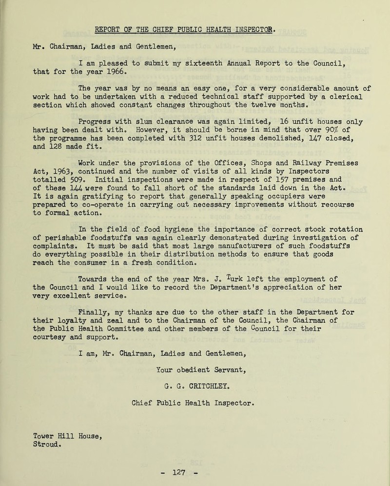 REPORT OF THE CHIEF PUBLIC HEALTH INSPECTOR. Mr. Chairman, Ladies and Gentlemen, I am pleased to submit my sixteenth Annual Report to the Council, that for the year 1966o The year was by no means an easy one, for a very considerable amount of work had to be undertaken with a reduced technical staff supported by a clerical section which showed constant changes throughout the twelve months. Progress with slum clearance was again limited, 16 unfit houses only having been dealt with. However, it should be borne in mind that over 90^ of the programme has been completed with 312 unfit houses demolished, 147 closed, and 128 made fit. Work under the provisions of the Offices, Shops and Railway Premises Act, 1963, continued and the number of visits of all kinds by Inspectors totalled 509. Initial inspections were made in respect of 157 premises and of these 144 were found to fall short of the standards laid down in the Act, It is again gratifying to report that generally speaking occupiers were prepared to co-operate in carrying out necessary improvements without recourse to formal action. In the field of food hygiene the importance of correct stock rotation of perishable foodstuffs was again clearly demonstrated during investigation of complaints. It must be said that most large manufacturers of such foodstuffs do everything possible in their distribution methods to ensure that goods reach the consumer in a fresh condition. Towards the end of the year Mrs, J, '^urk left the employment of the Council and I would like to record the Department's appreciation of her very excellent service. Finally, my thanks are due to the other staff in the Department for their loyalty and zeal and to the Chairman of the Council, the Chainnan of the Public Health Committee and other members of the Council for their courtesy and support. I am, Mr, Chairman, Ladies and Gentlemen, Your obedient Servant, G. G, CRITCHLEY, Chief Public Health Inspector. Tower Hill House, Stroud.