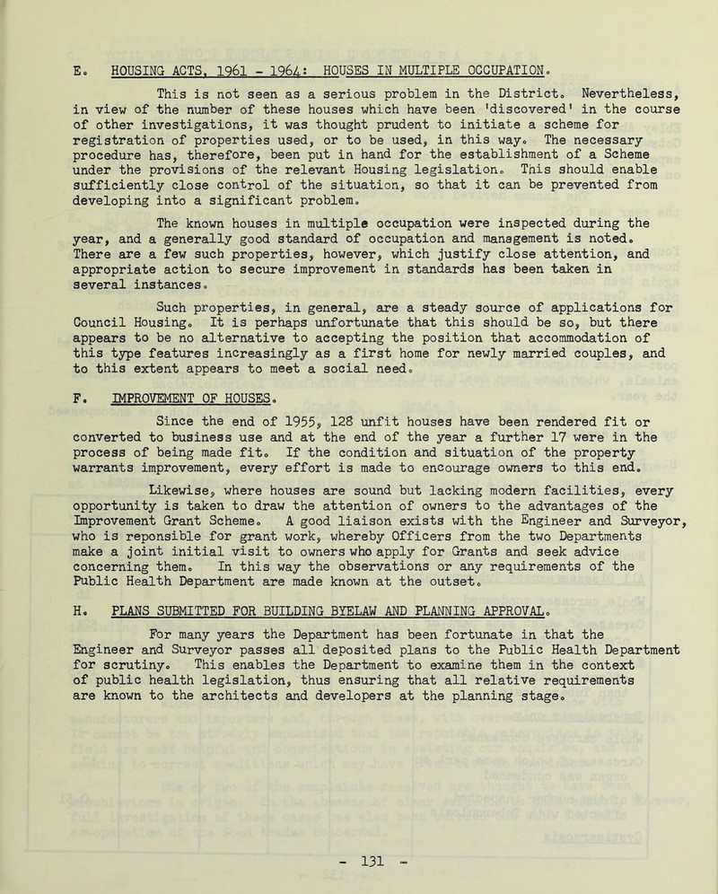Eo HOUSING ACTS. 1961 - 196Z,; HOUSES IN MULTIPLE OCCUPATION, This is not seen as a serious problem in the Districto Nevertheless, in view of the number of these houses which have been 'discovered* in the course of other investigations, it was thought prudent to initiate a scheme for registration of properties used, or to be used, in this wayo The necessary procedure has, therefore, been put in hand for the establishment of a Scheme under the provisions of the relevant Housing legislationo This should enable sufficiently close control of the situation, so that it can be prevented from developing into a significant problemo The known houses in multiple occupation were inspected during the year, and a generally good standard of occupation and management is notedo There are a few such properties, however, which justify close attention, and appropriate action to secure improvement in standards has been taken in several instances« Such properties, in general, are a steady source of applications for Council Housingo It is perhaps unfortunate that this should be so, but there appears to be no alternative to accepting the position that accommodation of this type features increasingly as a first home for newly married couples, and to this extent appears to meet a social needo F. IMPROVEMENT OF HOUSES. Since the end of 1955? 128 unfit houses have been rendered fit or converted to business use and at the end of the year a further 17 were in the process of being made fito If the condition and situation of the property warrants improvement, every effort is made to encourage owners to this end. Likewise, where houses are sound but lacking modern facilities, every opportunity is taken to draw the attention of owners to the advantages of the Improvement Grant Scheme» A good liaison exists with the Engineer and Surveyor, who is reponsible for grant work, whereby Officers from the two Departments make a joint initial visit to owners who apply for Grants and seek advice concerning them. In this way the observations or any requirements of the Public Health Department are made known at the outset,, H, PLANS SUBMITTED FOR BUILDING BYELAW AND PLANNING APPROVALo For many years the Department has been fortunate in that the Engineer and Surveyor passes all deposited plans to the Public Health Department for scrutinyo This enables the Department to examine them in the context of public health legislation, thus ensuring that all relative requirements are known to the architects and developers at the planning stageo
