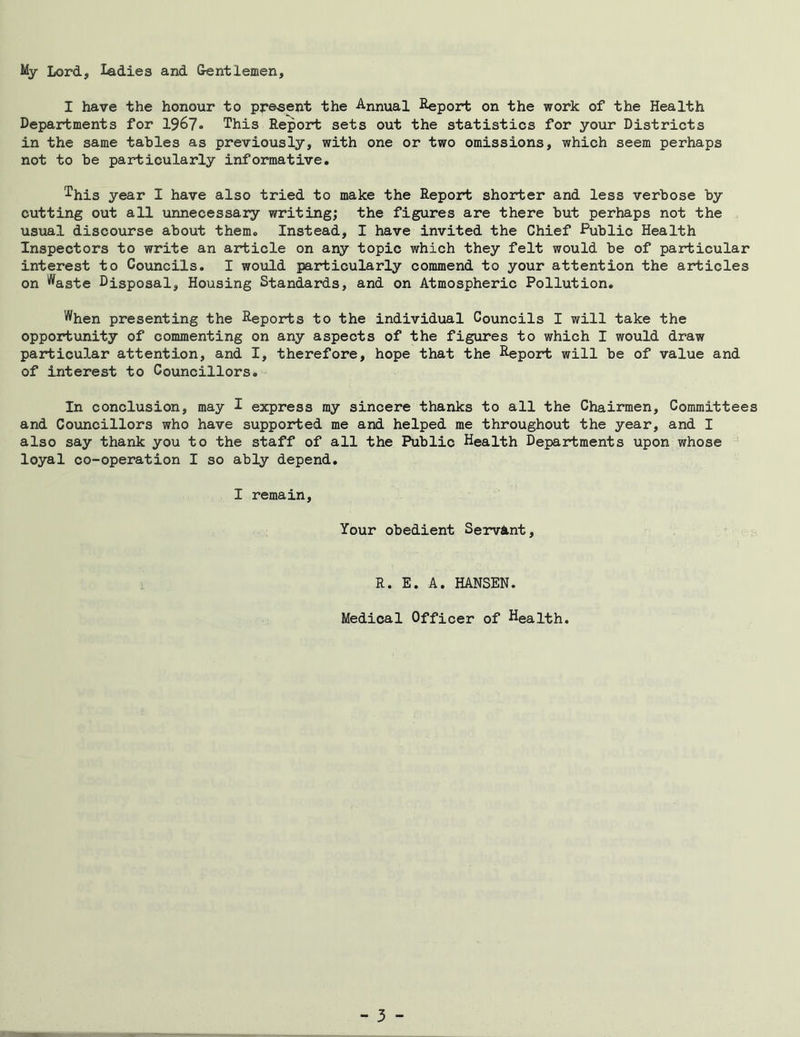 My Lord, Ladies and Gentlemen, I have the honour to present the Annual Report on the work of the Health Departments for 1967* This Report sets out the statistics for your Districts in the same tables as previously, with one or two omissions, which seem perhaps not to be particularly informative. This year I have also tried to make the Report shorter and less verbose by cutting out all unnecessary writing; the figures are there but perhaps not the usual discourse about them. Instead, I have invited the Chief -Public Health Inspectors to write an article on any topic which they felt would be of particular interest to Councils. I would particularly commend to your attention the articles on '^aste Disposal, Housing Standards, and on Atmospheric Pollution. When presenting the Reports to the individual Councils I will take the opportunity of commenting on any aspects of the figures to which I would draw particular attention, and I, therefore, hope that the Report will be of value and of interest to Councillors. In conclusion, may I express my sincere thanks to all the Chairmen, Committees and Councillors who have supported me and helped me throughout the year, and I also say thank you to the staff of all the Public Health Departments upon whose loyal co-operation I so ably depend. I remain. Your obedient Servant, R. E. A. HANSEN. Medical Officer of Health.