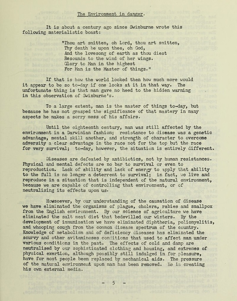 The Environment in danger. It is about a century ago since Swinburne wrote this following materialistic boast: ’•Thou art smitten, oh Lord, thou art smitten. Thy death be upon thee, oh God, And the lovesong of earth as thou diest Resounds to the wind of her wings. Glory to Man in the highest For Ifen is the Master of things.” If that is how the world looked then how much more would it appear to be so to-day if one looks at it in that way. The unfortunate thing is that man gave no heed to the hidden warning in this observation of Swinburne's. To a large extent, msin is the master of things to-day, but because he has not grasped the significance of that mastery in many aspects he makes a sorry mess of his affairs. Until the eighteenth century, man was still affected by the environment in a Darwinian fashion; resistance to disease was a genetic advantage, mental skill another, and strength of character to overcome adversity a clear advantage in the race not for the top but the race for very survival; to-day, however, the situation is entirely different Diseases are defeated by antibiotics, not by human resistances. Physical and mental defects are no bar to survival or even to reproduction. Lack of ability and lack of energy to apply that ability to the full is no longer a deterrent to survival; in fact, we live and reproduce in a situation that is independent of the natural environment, because we are capable of controlling that environment, or of neutralising its effects upon us* Howsoever, by our understanding of the causation of disease we have eliminated the organisms of plague, cholera, rabies and smallpox from the English environment. By our science of agriculture we have eliminated the salt meat diet that bedevilled our winters. By the development of immunisation we have eliminated diphtheria, poliomyelitis and whooping cough from the common disease spectrum of the country. Knowledge of metabolism and of deficiency diseases has eliminated the scurvy and other avitaminoses conditions that used to affect man under various conditions in the past. The effects of cold and damp are neutralised by our sophisticated clothing and housing, and extremes of physical exertion, although possibly still indulged in for pleasure, have for most people been replaced by mechanical aids. The pressure of the natural environment upon man has been removed. He is creating his own external media.