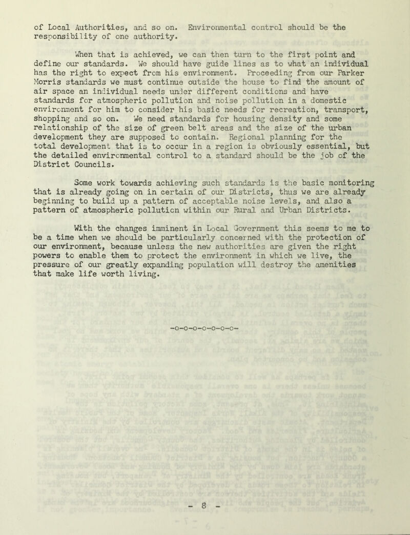 of Local Authorities, and so on. Environmental control should be the responsibility of one authority. When that is achieved, we can then turn to the first point and define our standards. We should have guide lines as to what an individual has the right to expect from his environment. Proceeding from our Parker Morris standards we must continue outside the house to find the amount of air space an individual needs under different conditions and have standards for atmospheric pollution and noise pollution in a domestic environment for him to consider his basic needs for recreation, transport, shopping and so on. We need standards for housing density and some relationship of the size of green belt areas and the size of the urban development they are supposed to contain. Regional planning for the total development that is to occur in a region is obviously essential, but the detailed environmental control to a standard should be the job of the District Councils. Some work towards achieving such standards is the basic monitoring that is already going on in certain of our Districts, thus we are already beginning to build up a pattern of acceptable noise levels, and also a pattern of atmospheric pollution within our Rural and Urban Districts. With the changes imminent in Local Government this seems to me to be a time when we should be particularly concerned with the protection of our environment, because unless the new authorities are given the right powers to enable them to protect the environment in which we live, the pressure of our greatly expanding population will destroy the amenities that make life worth living. -o-o-o-o-o-o-o-