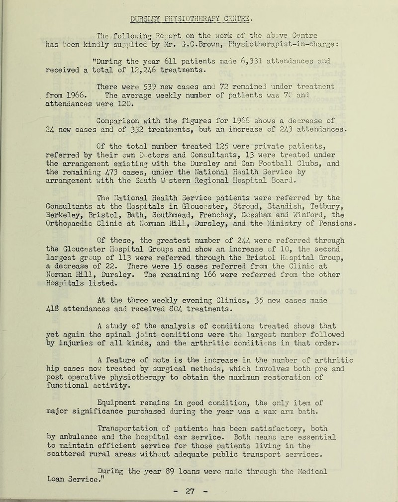 DUH3LSY PHYSIOTHICRAPY . The following Re' ort on the uork of the ab'.'.ve Centre o has been kindly supplied by Mr. C.G.Brovm, Physiotherapist-in-charge: During the year 6ll patients made 6,331 attendances and received a total of 12,246 treatments. There were 539 new cases and 72 remained under treatment from 1966. The average v/eekly number of patients was 70 and attendances were 120. Comparison with the figures for 1966 shows a decrease of 24 new cases and of 332 treatments, but an increase of 243 attendances. Of the total number treated 125 were private patients, referred by their own D-jctors and Consultants, 13 were treated under the arrangement existing with the Dursley and Cam Football Clubs, and the remaining 473 cases, under the National Health Service by arrangement with the South 11 stern Regional Hospital Board. The National Health Service patients were referred by the Consultants at the Hospitals in Cloucoster, Stroud, Standish, Tetbury, Berkeley, Bristol, Bath, Southmead, Frenchay, Cossham and VJinford, the Orthopaedic Clinic at Norman Hill, Dursley, and the i'linistry of Pensions. Of these, the greatest number of 244 were referred through the Gloucester Hospital Groups and show an increase of 10, the second largest group of 113 were referred through the Bristol Hospital Group, a decrease of 22. There were 15 cases referred from the Clinic at Norman Kill, Dursley. The remaining I66 were referred from the other Hospitals listed. At the three weekly evening Clinics, 35 new cases made 418 attendances and received 804 treatments. A study of the analysis of conditions treated shows that yet again the spinal joint conditions were the largest number followed by injuries of all kinds, and the arthritic conditions in that order. A feature of note is the increase in the namber of arthritic hip cases now treated by surgical methods, v/hich involves both pre and post operative physiotherapy to obtain the maximum restoration of functional activity. Equipment remains in good condition, the only item of major significance purchased during the year was a wax arm bath. Transportation of patients has been satisfactory, both by ambulance and the hospital car service. Both means are essential to maintain efficient service for those patients living in the scattered rural areas without adequate public transport services. During the year 89 loans were made through the Medical Loan Service.”