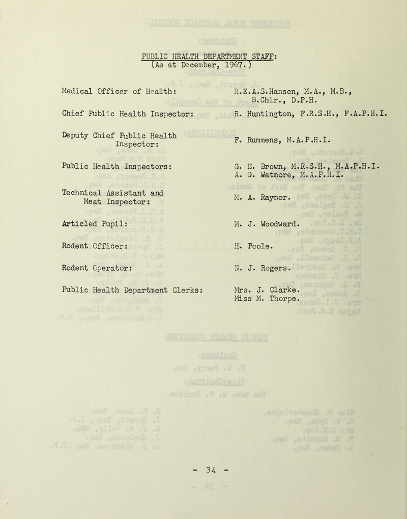 PUBLIC HEALTH DEPARTMENT STAFF; (As at December, 1967.) Medical Officer of Health: Chief Public Health Inspector: Deputy Chief Public Health Inspector: Public Health Inspectors: Technical Assistant and Meat Inspector: Articled Pupil: Rodent Officer: Rodent Operator: Public Health Department Clerks: R.E.A.S.Hansen, M.A., M.B., B.Chir., D.P.H. R. Huntington, F.R.S.H., F.A.P.H.I. F. Rummens, M.A.P.H.I. C. E. Brown, M.R.S.H., M.A.P.H.I* A. G. Watmore, M.A.P.H.I. M. A. Raynor. M. J. Woodward. H. Poole. N. J. Rogers. Mrs. J. Clarke. Miss M. Thorpe.