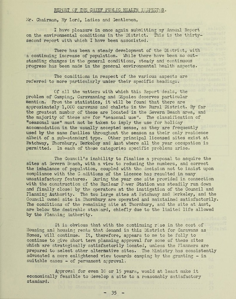 REPORT OF TliS GillEF PUBLIC HEALTH liJEPEGTOR. Mr. Chairman, My Lord, Ladies and Gentlemen, I have pleasure in once again submitting my Annual Report on the environmental conditions in the District. This is the thirty- second report with which I have been associated. There has been a steady development of the District, with a continuing increase of popul-ation. While there have been no out- standing changes in the general conditions, steady and continuous progress has been made in the general environmental health aspects. The conditions in respect of the various aspects are referred to more particularly under their specific headings. Of all the matters with which this Report deals, the problem of Camping, Caravanning and Gipsies deserves particular mention. From the statistics, it will be found that there are approximately 1,000 caravans and chalets in the Rural District. By far the greatest number of these are located in the Severn Beach area, and the majority of these are for ’’seasonal use. The classification of seasonal use’’ must not be talcen to imply the use for holiday accommodation in the usually accepted sense, as they are frequently used by the same families throughout the season as their only residence albeit of a sub-standard type. Other principal licensed sites exist at Patchway, Thornbury, Berkeley and Aust where all the year occupation is permitted. In each of these categories specific problems arise. The Council’s inability to finalise a proposal to acquire the sites at Severn Beach, with a view,to reducing the numbers, and correct the imbalance of population, coupled with the decision not to insist upon compliance with the C.-editions of the Licence has resulted in many unsatisfactory features. During the year one site provided in connection with the construction of the Nuclear Power Station was steadily run down and finally closed by the operators at the instigation of the Council and Planning Authority. The t\Jo large sites at Fatchway and Berkeley, and the Council owned site in Thornbury are operated and maintained satisfactorily. The conditions of the remaining site at Thornbury, and the site at Aust, are belov/ the desirable standard, chiefly due to the limited life allowed by the Planning Authority. It is obvious that with the continuing rise in the cost of Housing and housing rents that demand in this District for Caravans as Homes, will continue. It, therefore, appears to me to be folly to continue to give short term planning approval for some of these sites which are strategically satisfactorily located, unless the Planners are prepared to select other alternative sites. The Ministry has consistently advocated a more enlightened vievj tovjards camping by the granting - in suitable cases - of permanent approval. Approval for even 10 or 15 years, would at least make it economically feasible to develop a site to a reasonably satisfactory standard.