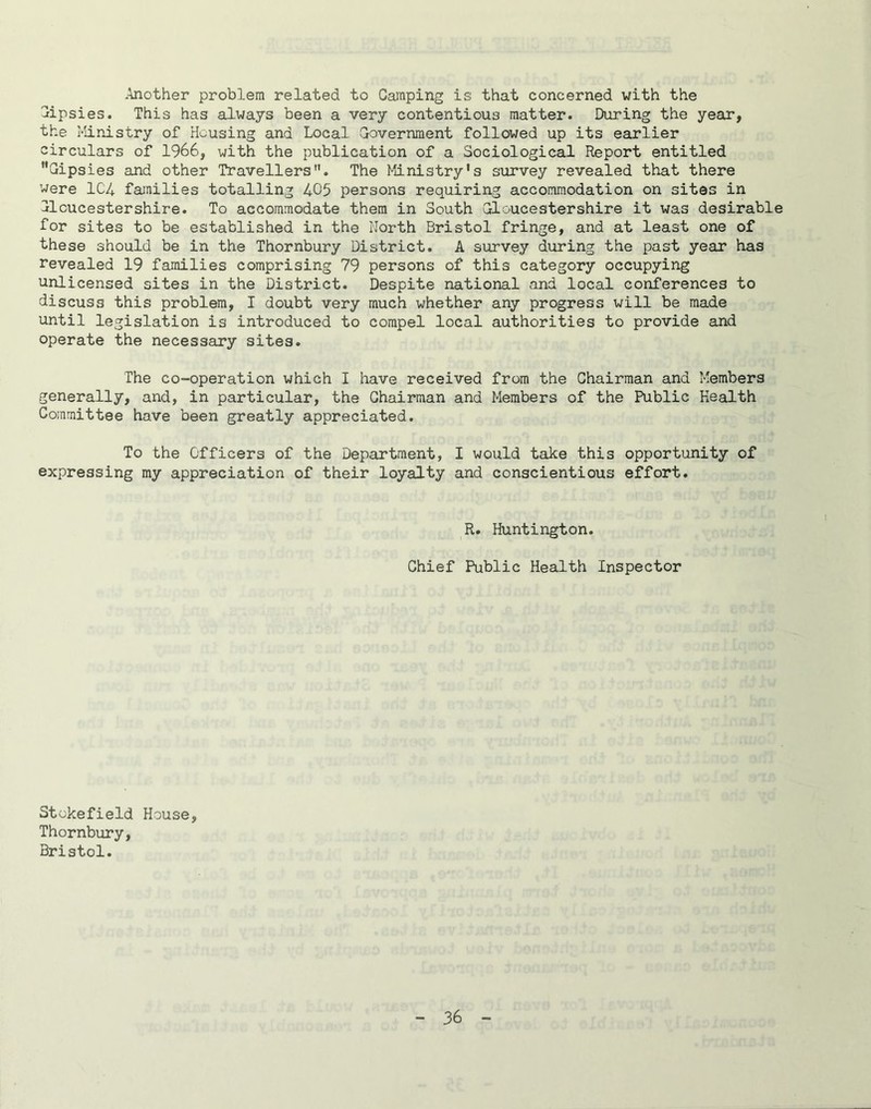 -Another problem related to Camping is that concerned with the Cipsies. This has always been a very contentious matter. During the year, the Ministry of Housing and Local Government followed up its earlier circulars of 1966, with the publication of a Sociological Report entitled Gipsies and other Travellers. The Ministry’s survey revealed that there were 1C4 families totalling 405 persons requiring accommodation on sites in Gloucestershire. To accommodate them in South Gloucestershire it was desirable for sites to be established in the North Bristol fringe, and at least one of these should be in the Thornbury District. A survey during the past year has revealed 19 families comprising 79 persons of this category occupying unlicensed sites in the District. Despite national and local conferences to discuss this problem, I doubt very much whether any progress will be made until legislation is introduced to compel local authorities to provide and operate the necessary sites. The co-operation which I have received from the Chairman and Members generally, and, in particular, the Chairman and Members of the Public Health Committee have been greatly appreciated. To the Officers of the Department, I would take this opportunity of expressing my appreciation of their loyalty and conscientious effort. R. Huntington. Chief Public Health Inspector Stckefield House, Thornbury, Bristol.