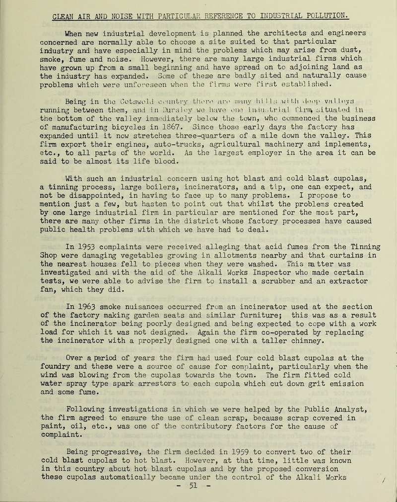 GLEAN AIR AND NOISE WITH PARTICULAR REFSRENGE TO INDUSTRIAL POLLUTION- When new industrial development is planned the architects and engineers concerned are normally able to choose a site suited to that particular industry and have especially in mind the problems which may arise from dust, smoke, fume and noise. However, there are many large industrial firms which have grown up from a small beginning and have spread on to adjoining land as the industry has expanded. Some of these are badly sited and naturally cause problems which were unfofeseen when the firms were first estab] i siied. Being in the GotswivKl CiMintry ar<’ many hills wit.h valUyvs running between them, and in Dursley wo have! one iudii;.trial firit^ situated in the bottom of the vai ] ey immediately below tiie town, who commenced the business of manufacturing bicycles in 1867. Since those early days the factory has expanded until it now stretches three-quarters of a mile down the valley. This firm export their engines, auto-trucks, agricultural machinery and implements, etc., to all parts of the world. As the largest employer in the area it can be said to be almost its life blood. With such an industrial concern using hot blast and cold blast cupolas, a tinning process, large boilers, incinerators, and a tip, one can expect, and not be disappointed, in having to face up to many problems. I propose to mention just a few, but hasten to point out that whilst the problems created by one large industrial firm in particular are mentioned for the most part, there are many other firms in the district whose factory processes have caused public health problems with which we have had to deal. In 1953 complaints were received alleging that acid fumes from the Tinning Shop were damaging vegetables growing in allotments nearby and that curtains in the nearest houses fell to pieces when they were washed. This natter was investigated and with the aid of the Alkali Works Inspector who made certain tests, we were able to advise the firm to install a scrubber and an extractor fan, which they did. In 1963 smoke nuisances occurred from an incinerator used at the section of the factory making garden seats and similar furniture; this was as a result of the incinerator being poorly designed and being expected to cope with a work load for which it was not designed. Again the firm co-operated by replacing the incinerator with a properly designed one with a taller chimney. Over a period of years the firm had used four cold blast cupolas at the foundry and these were a source of cause for complaint, particularly when the wind was blowing from the cupolas towards the town. The firm fitted cold water spray type spark arrestors to each cupola which cut down grit emission and some fume. Following investigations in which we were helped by the Public Analyst, the firm agreed to ensure the use of clean scrap, because scrap covered in paint, oil, etc., was one of the contributory factors for the cause of complaint. Being progressive, the firm decided in 1959 to convert two of their cold blast cupolas to hot blast. However, at that time, little was known in this country about hot blast cupolas and by the proposed conversion these cupolas automatically became under the control of the Alkali Works