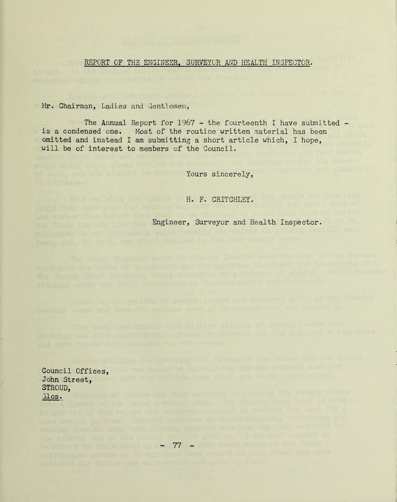 REPORT OF THS ENGINEER. SURVEYOR AIJD HEALTH INSPECTOR Mr. Chairman, Ladies and dentlomen, The Annual Report for 1967 - the fourteenth I have submitted is a condensed one. Most of the routine written material has been omitted and instead I am submitting a short article which, I hope, will be of interest to members of the Council. Yours sincerely. H. F. CRITCHLEY. Engineer, Surveyor and Health Inspector. Council Offices, John Street, STROUD, 11 os.