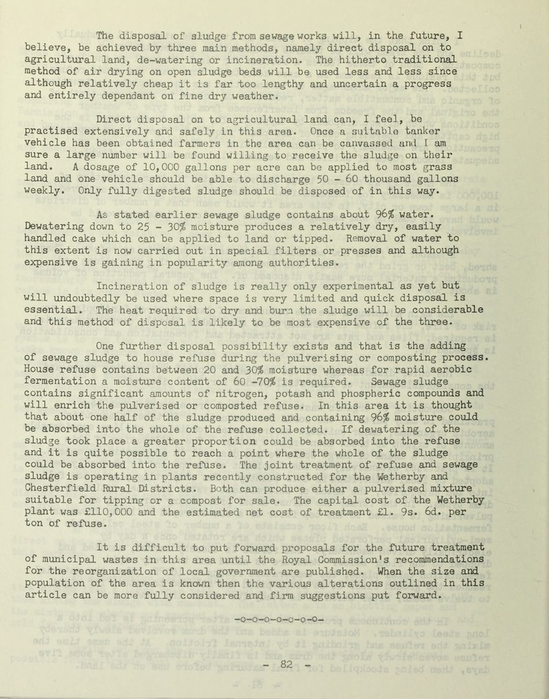 The disposal of sludge from sewage works will, in the future, I believe, be achieved by three main methods, namely direct disposal on to agricultural land, de-watering or incineration. The hitherto traditional method of air drying on open sludge beds will be used less and less since although relatively cheap it is far too lengthy and uncertain a progress and entirely dependant on fine dry weather. Direct disposal on to agricultural land can, I feel, be practised extensively and safely in this area. Once a suitablo tankor vehicle has been obtained farmers in the area can be canvassed and 1 am sure a large number will be found willing to receive the sludge on their land. A dosage of 10,000 gallons per acre can be applied to most grass land and one vehicle should be able to discharge 50 - 60 thousand gallons weekly. Only fully digested sludge should be disposed of in this way. As stated earlier sewage sludge contains about 96^ water. Dewatering down to 25 - 30^ moisture produces a relatively dry, easily handled cake which can be applied to land or tipped. Removal of water to this extent is now carried out in special filters or presses and although expensive is gaining in popularity among authorities. Incineration of sludge is really only experimental as yet but will undoubtedly be used where space is very limited and quick disposal is essential. The heat required to dry and burn the sludge will be considerable and this method of disposal is likely to be most expensive of the three. One further disposal possibility exists and that is the adding of sewage sludge to house refuse during the pulverising or composting process. House refuse contains between 20 and 30^ moisture whereas for rapid aerobic fermentation a moisture content of 60 -10% is required. Sewage sludge contains significant amounts of nitrogen, potash and phosphoric compounds and will enrich the pulverised or composted refuse. In this area it is thought that about one half of the sludge produced and containing 9G% moisture could be absorbed into the whole of the refuse collected. If dewatering of the sludge took place a greater proportion could be absorbed into the refuse and it is quite possible to reach a point where the whole of the sludge could be absorbed into the refuse. The joint treatment of refuse and sewage sludge is operating in plants recently constructed for the Wetherby and Chesterfield Rural Districts. Both can produce either a pulverised mixture suitable for tipping or a compost for sale. The capital cost of the Wetherby plant was £110,000 and the estimated net cost of treatment £1. 9s. 6d. per ton of refuse. It is difficult to put forward proposals for the future treatment of municipal wastes in this area until the Royal Commission’s recommendations for the reorganization of local government are published. When the size and population of the area is known then the various alterations outlined in this article can be more fu].ly considered and firm suggestions put forward. -o-o-o-o-o-o-o-