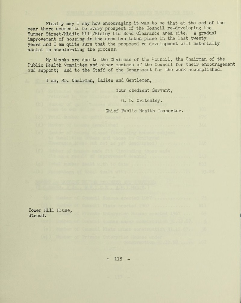 Finally may I say how encouraging it was to me that at the end of the year there seemed to be every prospect of the Council re-developing the Summer Street/iliddle Hill/Bisley Old Road Clearance Area site. A gradual improvement of housing in the area has taken place in the last twenty years and I am quite sure that the proposed re-development will materially assist in accelerating the process. My thanks are due to the Chairman of the Oouncil, the Chairman of the Public Health Committee and other members of the Council for their encouragement and support; and to the Staff of the Department for the work accomplished. I am, Mr. Chairman, Ladies and Gentlemen, Your obedient Servant, G. G. Critchley. Chief Public Health Inspector. Tower Hill House, Stroud.