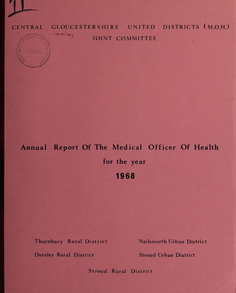 CENTRAL / A A GLOUCESTER SHI RE UNITED JOINT COMMITTEE DISTRICTS (M.O.H.) Annual Report Of The Medical Officer Of Health for the year 1968 Thornbury Rural District Dursley Rural District Nailsworth Urban District Stroud Urban District Stroud Rural District