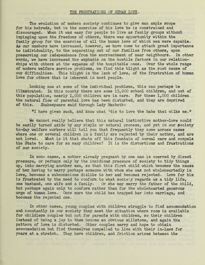 THE FRUSTRATIONS OF HUMAN LOVE. The evolution of modern society continues to give man ample scope for his hatreds, but in the exercise of his love he is constrained and discouragedo When it was easy for people to live as family groups without impinging upon the freedoms of others, there was opportunity within the family group for the exercise of all the human love of which men were capable. As our numbers have increased, however, we have come to attach great importance to individuality, to the separating out of our families from others, upon preserving our independence from the encroachment of near neighbours. In other words, we have increased the emphasis on the hostile factors in our relation- ships with others at the expense of the hospitable ones. Over the whole range of modern welfare service problems, we find this blight as the root cause of our difficulties. This blight is the lack of love, of the frustration of human love for others that is inherent in most people. Looking now at some of the individual problems, this can perhaps be illustrated. In this county there are some 15,000 school children, and out of this population, nearly 1,000 children are in care. For these 1,000 children the natural flow of parental love has been disturbed, and they are deprived of this. Shakespeare said through Lady Macbetht MI have given suck, and know what *tis to love the babe that milks me.” We cannot really believe that this natural instinctive mother-love could be easily turned aside by any simple or natural process, and yet in our society to-day welfare workers will tell you that frequently they come across cases where one or several children in a family are rejected by their mother, and are not loved. What is it that shuts off this fountain of normal care and compels the State to care for so many children? It is the distortions and frustrations of our society. In some cases, a mother already pregnant by one man is coerced by direct pressure, or perhaps only by the insidious pressure of society to tidy things up, into marrying another man, so that this first child which becomes the cause of her having to marry perhaps someone with whom she was not wholeheartedly in love, becomes a subconscious dislike to her and becomes rejected. Love for him is frustrated by the need to conform to what society regards as a tidy life, one husband, one wife and a family. Or she may marry the father of the child, but perhaps again only to conform rather than for the wholehearted generous urge of human love. Once more the child has trapped her into marriage, and becomes the rejected one. In other cases, young couples with children struggle to find accommodation and constantly in our society they meet the situation where room is available for childless couples but not for parents with children, so their children instead of being a joy to them become an obvious millstone, and again the pattern of love is distorted. Other couples marry and hope to obtain accommodation but find themselves compelled to live with their in-laws for years at a stretch. They have children, and friction arises between the