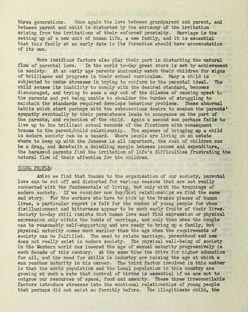 three generations. Once again the love between grandparent and parent, and between parent and child is disturbed by the acrimony of the irritation arising from the irritations of their enforced proximityo Marriage is the setting up of a new unit of human life, a new family, and it is essential that this family at an early date in its formation should have accommodation of its own. More insidious factors also play their part in disturbing the natural flow of parental love. In the world to-day great store is set by achievement in society. At an early age parents anxiously watch their children for signs of brilliance and progress in their school curriculum. Many a child is subjected to undue stresses in trying to conform to the parental ideal. The child senses its inability to comply with the desired standard, becomes discouraged, and trying to seek a way out of the dilemma of causing upset to the parents and yet being unable to shoulder the burden of struggling to maintain the standards required develops behaviour problems. These abnormal habits which start perhaps with the subconscious desire to awaken the parents' sympathy eventually by their persistence leads to annoyance on the part of the parents, and rejection of the child. Again a second son perhaps fails to live up to the brilliant school records of the firstborn with consequent trauma to the parent/child relationship. The expense of bringing' up a child in modern society can be a hazard. Where people are living on an estate where to keep up with the Joneses is all important, the cost of children can be a drag, and fecedwith a dwindling margin between income and expenditure, the harassed parents find the irritation of life8s difficulties frustrating the natural flow of their affection for the children. YOUNG PEOPLE: And so we find that thanks to the organisation of our society, parental love can be cut off and distorted for various reasons that are not really connected with the fundamentals of living, but only with the trappings of modern society. If we consider now Boy/Girl relationships we find the same sad story. For the workers who have to pick up the broken pieces of human lives, a particular regret is felt for the number of young people for whom disillusionment and bitterness appear to be such early fruits of their lives. Society to-day still insists that human love must find expression or physical expression only within the bonds of marriage, and only then when the couple can be reasonably self-supporting and are ready to bring up a family, but physical maturity comes much earlier than the age when the requirements of society can be fulfilled. The need to relate marriage, parenthood and sex does not really exist in modern society. The physical well-being of society in the Western world has lowered the age of sexual maturity progressively in each decade of this century. At the same time the drive for higher education for all, and the need for skills in industry are raising the age at which a man reaches maturity in his career. The third factor involved in this matter is that the world population and the local population in this country are growing at such a rate that control of births is essential if we are not to outgrow our resources of space, food and amenity. These three irreconcilable factors introduce stresses into the emotional relationships of young people that perhaps did not exist so forcibly before. The illegitimate child, the