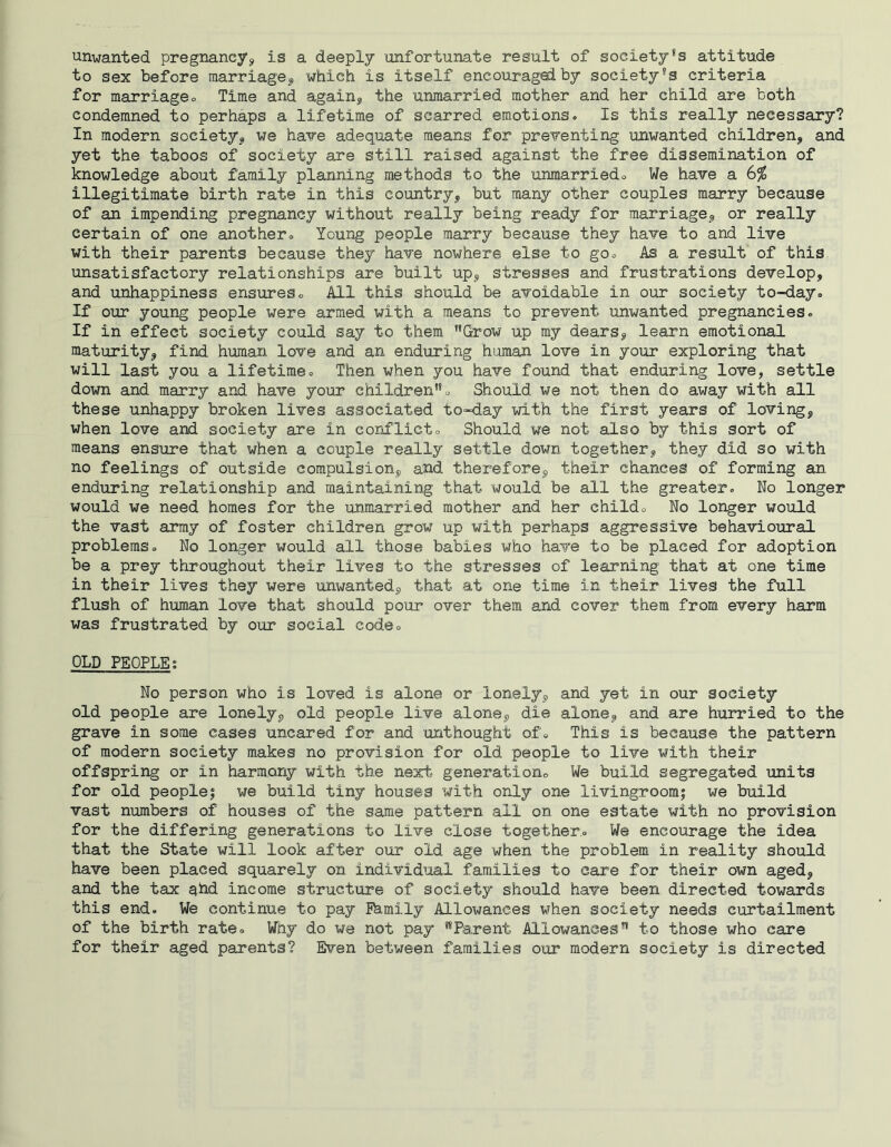 unwanted pregnancy? is a deeply unfortunate result of society's attitude to sex before marriage? which is itself encourage! by society's criteria for marriageo Time and again? the unmarried mother and her child are both condemned to perhaps a lifetime of scarred emotions. Is this really necessary? In modern society? we have adequate means for preventing unwanted children? and yet the taboos of society are still raised against the free dissemination of knowledge about family planning methods to the unmarried. We have a 6% illegitimate birth rate in this country? but many other couples marry because of an impending pregnancy without really being ready for marriage? or really certain of one another. Young people marry because they have to and live with their parents because they have nowhere else to go. As a result of this unsatisfactory relationships are built up? stresses and frustrations develop? and unhappiness ensures. All this should be avoidable in our society to-day. If our young people were armed with a means to prevent unwanted pregnancies. If in effect society could say to them '’Grow up my dears? learn emotional maturity? find human love and an enduring human love in your exploring that will last you a lifetime. Then when you have found that enduring love? settle down and marry and have your children. Should we not then do away with all these unhappy broken lives associated to-day with the first years of loving? when love and society are in conflict. Should we not also by this sort of means ensure that when a couple really settle down together? they did so with no feelings of outside compulsion? and therefore? their chances of forming an enduring relationship and maintaining that would be all the greater. No longer would we need homes for the unmarried mother and her child. No longer would the vast army of foster children grow up with perhaps aggressive behavioural problems. No longer would all those babies who have to be placed for adoption be a prey throughout their lives to the stresses of learning that at one time in their lives they were unwanted? that at one time in their lives the full flush of human love that should pour over them and cover them from every harm was frustrated by our social code. OLD PEOPLE; No person who is loved is alone or lonely? and yet in our society old people are lonely? old people live alone? die alone? and are hurried to the grave in some cases uncared for and unthought of. This is because the pattern of modern society makes no provision for old people to live with their offspring or in harmony with the next generation. We build segregated units for old people$ we build tiny houses with only one livingroom; we build vast numbers of houses of the same pattern all on one estate with no provision for the differing generations to live close together.. We encourage the idea that the State will look after our old age when the problem in reality should have been placed squarely on individual families to care for their own aged? and the tax ahd income structure of society should have been directed towards this end. We continue to pay Phmily Allowances when society needs curtailment of the birth rate. Why do we not pay Parent Allowances to those who care for their aged parents? Even between families our modern society is directed